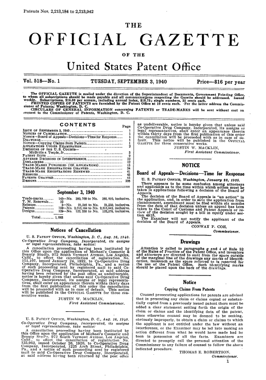 handle is hein.intprop/uspagaz0603 and id is 1 raw text is: Patents Nos. 2,213,184 to 2,213,942

THE

OFFICIAL

GAZETTE

OF THE

United States Patent Office
Vol. 518-No. 1                     TUESDAY, SEPTEMBER 3,1940                               Price-$16 per year
The OFFICIAL GAZETTE is mailed under the direction of the Superintendent of Documents, Government Printing Office,
to whom all subscriptions should be made payable and all communications respecting the Gazette should be addressed. Issued
weekly. Subscriptions, $16.00 per annum, including annual index $18.75; single numbers, 35 cents each.
' PRINTED COPIES OF PATENTS are furnished by the Patent Office at 10 cents each. -For the latter address the Commis-
sioner of Patents; Washington, D. C.
CIRCULARS OF GENERAL INFORMATION concerning PATENTS or TRADE-MARKS will be sent without cost on
request to the Commissioner of Patents, Washington, D. C.

CONTENTS                        Page
ISSUE OF SEPTEMBER 3, 1940 --------------------------------  I
NOTICES OF CANCELLATION ----------------------------------1
NOTiCE-Board of Appeals-Decisions-Time for Response -  1
DRAWINGS---------------------------------------
NOTICE-Copying Claims from Patents----------------
APPLICATIONS UNDER EXAMINATION ------------------------- 2
DECISIONS OF THE U. S. COURTS-
McBride v. Teeple, Jr ----.------------------------------- 3
PATENT SUITS ---------------------------------------------- 9
ADVERSE DECISIONS IN INTERFERENCE ---------------------- 12
DISCLAIMERS --     .   .   .   .   .   .   ..---------------------------------------- 12
TRADE-MARKS PUBLISHED (195 APPLICATIONS) -------------- 13
TRADE-MARK REGISTRATIONS GRANTED --------------------- 34
TRADE-MARK REGISTRATIONS RENEWED -------------------- 41
REISSUES -------.------------------------------------------- 43
PATENTS GRANTED ------------------------------------------ 45
DESIGNS ----------------------------------------------------- 226
September 3, 1940
Trade-marks -------  143-No. 380, 768 to No. 380, 910, inclusive.
T. M. Renewals___  32
Reissues -----------  --No.  21,546 to No.  21,550, inclusive.
Patents ----------- 759--No. 2,213,184 to No. 2,213,942, inclusive.
Designs ----------- 129-No. 122, 250 to No. 122,378, inclusive.
Total ------ 1,068
Notices of Cancellation
U. S. PATENT OFFICE, Washington, D. C., Aug. 16, 1940.
Co-Operative Drug Company, Incorporated, its assigns
or legal representatives, take notice:
A cancellation proceeding having been instituted by
this Office upon the application of Michael's Cosmetic &
Beauty Studfo, 972 South Vermont Avenue, Los Angeles,
Calif., to effect the cancellation of registration No.
151,107, issued January 24, 1922, to Co-Operative Drug
Company, Incorporated, Philadelphia, Pa., and a notice
of such proceeding sent by registered mail to said Co-
Operative Drug Company, Incorporated, at said address
having been returned by the post office as undeliverable,
notice is hereby given that unless said Co-Operative Drug
Company, Incorporated, its assigns or legal representa-
tives, shall enter an appearance therein within thirty days
from the first publication of this order the cancellation
will be proceeded with as in case of default. This notice
will be published in the OFFICIAL GAZETTE for three con-
secutive weeks.
JUSTIN W. MACKLIN,
First Assistant Commissioner.
U. S. PATENT OFFICE, Washington, D. C., Aug. 16, 1940.
Co-Operative Drug Company, Incorporated, its assigns
or legal representatives, take notice:
A cancellation proceeding having been instituted by
this Office upon the application of Michael's Cosmetic and
Beauty Stud'o, 972 South Vermont Avenue, Los Angeles,
Calif., to effect the cancellation of registration No.
135,962, issued October 26, 1920, to Co-Operative Drug
Company, Incorporated, 1225 Arch Street, Philadelphia.
Pa., and a notice of such proceeding sent by registered
mail to said Co-Operative Drug Company, Incorporated,
at said address having been returned by the post office

as undeliverable, notice is hereby given that unless said
Co-Operative Drug Company, Incorporated, its assigns or
legal representatives, shall enter an appearance therein
within thirty days from the first publication of this order
the cancellation will be proceeded with as in case of de-
fault. This notice will be published in the OFFICIAL
GAZETTE for three consecutive weeks.
JUSTIN W. MACKLIN,
First Assistant Commissioner.
NOTICE
Board of Appeals-Decisions-Time for Response
U. S. PATENT OFFICE, Washington, January 28; 1935.
There appears to be some confusion among attorneys
and applicants as to the time within which action must be
taken in applications following a decision of the Board of
Appeals.
The decision of the Board of Appeals is an action in
the application, and, in order to save the application from
abandonment, amendment must be filed within six months
from the date of that decision unless an appeal has been
taken to the Court of' Customs and Patent Appeals or re-
view of the decision sought by a bill in equity under sec-
tion 4915.
The Examiner will not notify the applicant of the
decision of the Board of Appeals.
CONWAY P. COE,
Commissioner.
Drawings
Attention Ir called to paragraphs g and i of Rule 52
of the Rules of Practice of the Patent Office, and inventors
and attorneys are directed to omit from the space outside
of the marginal line of the drawings any marks of Identifi-
cation, inasmuch as the space referred to Is reserved for
the use of the Patent Office. Such identifying marks
should be placed upon the back of the drawings.
Notice
Copying Claims From Patents
Counsel prosecuting applications for patents are advised
that in presenting any claim or claims copied or substan-
tially copied from a previously issued patent there must be
added a clear statement setting forth the origin of the
claim or claims and the identifying data of the patent,
since otherwise counsel may be deemed to be seeking,
obviously improperly, to obtain a claim or claims to which
the applicant is not entitled under the law without an
interference, or the Examiner may be led into making an
action different from what he would have made had lie
been in possession of all the facts.  Examiners are
directed to promptly call the personal attention of the
Commissioner to any failure of counsel to follow the above
indicated procedure.
THOMAS E. ROBERTSON,
Commigs toner.
1


