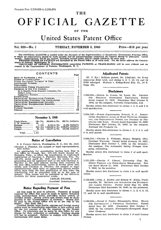 handle is hein.intprop/uspagaz0605 and id is 1 raw text is: Patents Nos. 2,220,059 to 2,220,874

OFFICIAL

FHE
GAZETTE

OF THE
United States Patent Office
Vol. 520-No. 1                     TUESDAY, NOVEMBER 5,1940                               Price-$16 per year
The OFFICIAL GAZETTE is mailed under the direction of the Superintendent of Documents. Government Printing Office,
to whom all subscriptions should be made payable and all communications respecting the Gazette should be addressed. Issued
weekly. Subscriptions, $16.00 per annum, including annual index, $18.75; single numbers, 35 cents each.
PRINTED COPIES OF PATENTS are furnished by the Patent Office at 10 cents each. For the latter address the Commis-
sioner of Patents, Aashington, D. C.
CIRCULARS OF GENERAL INFORMATION concerning PATENTS or TRADE-MARKS will be sent without cost on
request to the Commissioner of Patents, Washington, D. C.

CONTENTS                          Page
ISSUE OF NOVEMBER 5, 190..       ..    ....-------------------------  I
NOTICE OF CANCELLATION ----------------------------- -----  I
NOTICE REGARDING PAYMENT OF FEES --------------------- 1
ADJUDICATED PATENTS ---------------------------------------
D)ISCLAIMERS-    ----. . .. . . . . . .. . . . . . .. . . . . .  1
DICLIMRS------------------------------------------1
APPLICATIONS UNDER EXAMINATION ------------------------2
DECISIONS OF THE U.S. COURTS-
In re Maiden Form Brassiere Companq, Inc --------------- 3
Jacke v. Long --------------------------------------------- 4
Langevin v. Nicolson -------------------------------------- 7
PATENT SUITS ------------------------------------------ ----- 13
TRADE-MARK REGISTRATIONS CANCELED --------------------- 14
TRADE-MARKS PUBLISHED (159 APPLICATIONS) ---------.----- 15
TRADE-MARK REGISTRATIONS GRANTED --------------------- 32
TRADE-MARK REGISTRATIONS RENEWED -------------------- 38
R ESSUES ... . . . . . . . . . .:. . . . . . . . . . . . . . . 43
RAESE--------------------- ------ ----------------- 4
PATENTS G      -RANTED  --------------------------------------
DESIGNS --------------------------.------------------------ 238
November 5, 1940
Trade-Marks ----  129-No. 382,603 to No. 382,731, inclusive.
T. M. Renewals_..   80    1
Reissues -----------  7-No.    21,614 to No.  21,620, inclusive.
Patents ----------- 903-No. 2,220,059 to No. 2,220,874, inclusive.
Designs -----------  92-No. 123,377 to No. 123,468, inclusive.
Total ------ 1,211
Notice of Cancellation
U. S. PATENT OFFICE, Washington, D. C., Oct. 22, 1940.
Clarence A. Fletcher, his assigns or legal representatives,
take notice:
An application for cancellation having been filed in
this Office by Plough, Inc., 121-125 South Second St.,
Memphis, Tenn., to effect the cancellation of trade-mark
registration of Clarence A. Fletcher, Mercedes, Tex., No.
255,473, dated April 23, 1929, and the notice of such
proceeding sent by registered mail to the said Clarence A.
Fletcher at the said address having been returned by
the post office undeliverable, notice is hereby given that
unless said Clarence A. Fletcher, his assigns or legal
representatives, shall enter an appearance therein within
thirty days from the first publication of this order the
cancellation will be proceeded with as in the case of
default, This notice will be published in the OFFICIAL
GAZETTE for three consecutive weeks.
LESLIE FRAZER,
Assistant Commissioner.
Notice Regarding Payment of Fees
All fees must be paid In advance. Payment of money
required for Office fees must be made in specie, Treasury
notes, national-bank notes, post-office money orders, or
certified checks. Money orders and checks must be made
payable to the Commissioner of Patents. Money sent
by mail to the Patent Office will be at the risk of the
sender.   (See Rule 194.)
Certified checks, bank drafts, express and foreign money
orders must be immediately negotiable In this country and
for the full amount of the fee required by the Patent
Office. No allowance can be made by this Office for any
charge for their collection or exchange. Postage stamps
will not be accepted. Failure to comply with the above
Instructions will cause delay.

Adjudicated Patents
(D. C. Ky.) McEuen patent, No. 2,040,441, for X-ray
apparatus Held valid, and claims 4, 6, 7, 10, 12, and 14
Held infringed. McEuen v. Kelley-Koett Mfg. Co., 34 F.
Supp. 351.
Disclaimers
1,596,596.-Melvin de Groote, St. Louis, Mo. PROCESS
FOR  TREATING   PETROLEUM    EMULSIONS. Patent
dated August 17, 1926. Disclaimer filed October 8,
3940, by the assignee, Petrolite Corporation, Ltd.
Hereby enters this disclaimer to claims 1, 2, 3, and 4 in
said specification.
2,054,140.-Ernest Segesseniann, Newark, N. J. SUBSTI-
TUTED SULPHONIC ACIDS OF HIGH WETTING, DIsPERs-
ING, AND EsMULSIFYING POWER AND PROCESS OF PRO-
DUCING THE SAME. Patent dated September 15, 1936.
Disclaimer filed October 15, 1940, by the assignee,
National Oil Products Co.
Hereby enters this disclaimer to claims 1, 2, 3, 4, 5, and
6 in said patent.
2,068,524.-Charles B. Williams, Shaker Heights, Ohio.
CLOTHES WRINGER. Patent dated January 19, 1937.
Disclaimer filed October 7, 1940, by the inventor;
the assignee, The Automatic Safety Wringer Coia-
pany, consenting.
Hereby enters this disclaimer to claim 2 of said specd-
fication.
2,151,228.-Charles F. Pflanze, University  City, Mo.
SHEET FEEDING AND FORWARDING MECHANISMS. Pat-
ent dated March 21, 1939. Disclaimer filed October
7, 1940, by the patentee.
Hereby enters this disclaimer to claim 4 in said specifi-
cation.
2.158,458.-John A. Mathis and Roland W. Milan, Pinck-
neyville, Ill. IETHOD AND APPARATUS FOR EVAPORAT-
ING LIQUID OXYGEN. Patent dated May 16, 1939.
Disclaimer filed September 30, 1940, by the patentees.
Hereby enter this disclaimer to claims 1, 2, 3, 4, 6, 13,
17, and 18 in said specification.
2,160,042.-Daniel G. Taylor, Minneapolis, Minn. MEANS
FOR CONTROLLING A PHYSICAL CONDITION. Patent
dated May 30, 1939. Disclaimer filed October 7,
1940, by the assignee, Minneapolis-Honeywell Regu-
lator Company.
Hereby enters this disclaimer to claim 2 of said Letters
Patent.
1


