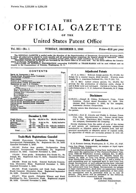 handle is hein.intprop/uspagaz0606 and id is 1 raw text is: Patents Nos. 2,223,338 to 2,224,123
THE
OFFICIAL GAZETTE
OF THE
United States Patent Office
Vol. 521-No. 1                 TUESDAY, DECEMBER 3, 1940                       Price-$16 per year
The OFFICIAL GAZETTE is mailed under the direction of the Superintendent of Documents, Government Printing Office,
to whom all subscriptions should be made payable and all communications respecting the Gazette should be addressed. Issued
weekly. Subscriptions, $16.00 per annum, including annual index, $18.75; single numbers, 35 cents each.
PRINTED COPIES OF PATENTS are furnished by the Patent Office at 10 cents each. Fur the latter address the Commis-
sioner of Patents, Washington, D. C.
CIRCULARS OF GENERAL INFORMATION concerning PATENTS or TRADE-MARKS will be sent without cost on
request to the Commissioner of Patents, Washington, D. C.

CONTENTS                          Page
ISSUE O DECEMBER 3, 1940 --------------------------------- 1
TRADE-MARK REGISTRATIONS CANCELED -------------------- 1
ADJUDICATED PATENTS -------------------------------       1
DISCLAIMERS ----------------------- -------------------- . . .   1
NOTICE OF CANCELLATION --------- ------------------------ 1
APPLICATIONS UNDER EXAMINATION --------------------------  2
DECISIONS OF THE U. S. COURTS-
Lever Brothers Company v. Butler Manufacturing Com-
pany ---------------------------.----------------------- 3
In re Worthing et al -------------------------------------4
Pelk v. Rosenberger et al --------------------------- 5
General Shoe Corporation v. Forstner Chain Corporation_  7
In re Parker ---------------------------------------------- 7
In re Greider et al ---------------------------------------- 9
Cahill v. Maxant ----------------------------------------- 12
PATENT SUITS ------------------------------------------------ 14
TRADE-MARKS PUBLISHED (196 APPLICATIONS) -------------- 15
TRADE-MARE REGISTRATIONS GRANTED --------------------- 38
TRADE-MARK REGISTRATIONS RENEWED ------------------ 44
REISSUES ----------------------------------------------------- 47
PLANT PATENT ---------------------------------------------- 50
PATENTS GRANTED      ----------------------------------- 51
DESIGNS ----------------------------------------------------- 239
December 3, 1940
Trade-Marks ---  134-No. 383,292 to No. 383,425, inclusive.
T. M. Renewals. -    48
Reissues ----------- 12-No.   21,641 to No.  21,652, inclusive.
Plant Patent -------  1-No.      434
Patents ----------- 786-No. 2,223,338 to No. 2,224,123, inclusive.
Designs ----------- 102-No. 123,750 to No. 123,851, inclusive.
Total ------ 1,083
Trade-Mark Registrations Canceled
135,962. Face-cream. Co-Operative      Drttg  Company,
Incorporated, Philadelphia, Pa. Registered Oct. 26, 1920.
Canceled November 1, 1940.
151,107. Perlox    face   powder. Co-Operative     Drug
Company, Incorporated, Philadelphia, Pa. Registered
January 24, 1922. Canceled November 1, 1940.
170,456. Piece goods. Richardson Dry Goods Co., St.
Joseph, Mo. Registered July 17, 1923. Canceled Novem-
ber 1, 1940.
206,439. Fresh sea foods. General Seafoods Corpora-
tion, Gloucester, Mass. Registered December 1, 1925.
Canceled November 1, 1940.
261,740. Fresh vegetables and fresh fruit. General
Foods Company Gloucester, Mass. Registered September
24, 1929. Canceled November 1, 1940.
370,477. Wine punch. Columbia Winery and Fruit
Distilling Co., Inc., Vancouver, Wash. Registered August
29, 1939. Canceled November 1, 1940.

Adjudicated Patents
(C. C. A. Ohio.) Rideout design patent, No. 97,206. for
design for a coaster wagon, Held invalid. Western Auto
Supply Co. v. American-National Co., 114 F. (2d) 711.
(D. C. Md.) Lefort reissue patent, No. 20,370, for
process for the production of ethylene oxide, claims 8
and 9 Held valid and infringed. Carbide & Carbon Chem-
ical Corporation v. U. S. Industrial Chemicals, 34 F. Supp.
813.
Disclaimers
2,140,311.--Joseph H. Cohen, Bridgeport, Conn. CIGAR
LIGHTER. Patent dated December 13, 1938. Dis-
claimer filed November 6, 1940, by the assignee,
Automatic Devices Corporation.
Hereby enters this disclaimer to claims 3, 20, and 26 of
the patent.
2,186,646.-Bert H. Lincoln and Waldo L. Steiner, Ponca
City, Okla. SULPHURIZED OIL. Patent dated Janu-
ary 9, 1940. Disclaimer filed October 24, 1940, by
the assignee, Continental Oil Company.
Hereby disclaims from the ambit of each of the claims
of said patent, all lubricants containing sulphurized
monohydric or dihydric esters of linoleic acid, and sul-
phurized monohydric or dibydric esters of organic acids,
the glycerides of which are normally present in corn oil.
Notice of Cancellation
U. S. PATENT OFFICE, Washington, D. C., Nov. 12, 1940.
Lucy Lou Shops, Incorporated, its assigns or legal repre-
sentatives, take notice.
A cancellation proceeding having been Instituted by this
Office upon the application of The Parsons-Faulkner Com-
pany, 1620-28 Winchester Avenue, Ashland, Ky., to effect
the cancellation of registration No. 263,958, issued No-
vember 12, 1929, to Lucy Lou Shops, Incorporated. 370
West Thirty-fifth Street, New York, N. Y., and a notice of
such proceeding sent by registered mail to said Lucy Lou
Shops, Incorporated, at said address having been returned
by the post office as undeliverable, notice is hereby given
that unless said Lucy Lou Shops, Incorporated, its assigns
or legal representatives, shall enter an appearance therein
within thirty days from the first publication of this order
the cancellation will be proceeded with as in case of
default. This notice will be published in the OFFICIAL
GAZETTE for three consecutive weeks.
LESLIE FRAZER,
Assistant Commissioner.
1


