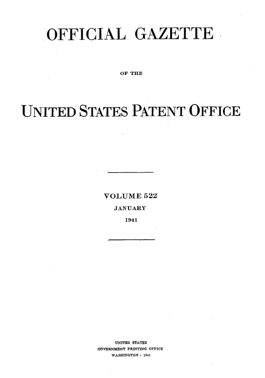 handle is hein.intprop/uspagaz0607 and id is 1 raw text is: OFFICIAL GAZETTE,
OF THE
UNITED STATES PATENT OFFICE

VOLUME 522
JANUARY
1941

UNITED STATES
GOVERNMENT PRINTING OFFICE
WASHINGTON : 1941


