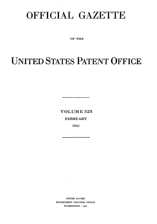 handle is hein.intprop/uspagaz0608 and id is 1 raw text is: OFFICIAL GAZETTE
OF THE
UNITED STATES PATENT OFFICE

VOLUME 523
FEBRUARY
1941

UNITED STATES
GOVERNMENT PRINTING OFFICE
WASHINGTON : 1941


