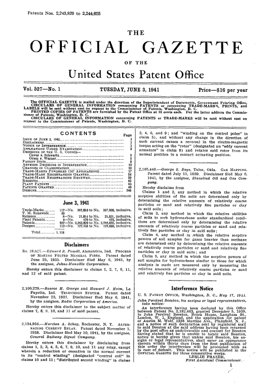 handle is hein.intprop/uspagaz0612 and id is 1 raw text is: Patents -Nos. 2,243,829 to 2,244,655
THE
OFFICIAL GAZETTE
OF THE
United States Patent Office
Vol. 527-No. 1                 TUESDAY, JUNE 3, 1941                  Price-$16 per year
The OFFICIAL GAZETTE is mailed under the direction of the Superintendent of Documents. Government Printing Office,
CIRCULARS OF GENERAL INFORMATION concerning PATENTS or concerning TRADE-MARKS, PRINTS, and
LABELS will be sent without cost on request to the Commissioner of. Patents, Washington, D. C.
PRINTED COPIES OF PATENTS are furnished by the Patent Office at 10 cents each. For the latter address the Commis-
sioner of Patents, Washington, D. C.
CIRCULARS OF GENERAL INFORMATION concerning PATENTS or TRADE-MARKS will be sent without cost en
request to the Commissioner of Patents, Washington, D. C.

CONTENTS                         Page
ISSUE OF JUNE 3, 1941 -------------------------------------- I
DISCLAIMERS ------------------------.-----------------------1
NOTICE OF INTERFERENCE ----.----------------------------- I
APPLICATIONS UNDER EXAMINATION --------- ---------------2
DECISIONS OF TFIE U. S. COURTS-
Cover v. Schwartz --------------------------------------- 3
Gram v. Warner ----------------------------------------- 5
PATENT SUITS ----------------------------------------------- 9
ADVERSE DECISIONS IN INTERFERENCE ---------------------- 10
CHANGES IN CLASSIFICATION -  .    .   .    ..---------------------------- 10
TRADE-MARKS PUBLISHED (147 APPLICATIONS) -------------- 17
TRADE-MARK REGISTRATIONS GRANTED --------------------- 34
TRADE-MARK REGISTRATIONS RENEWED -------------------- 39
REISSUES ------------------ ------.------------------------ 43
PLANT PATENTS ------------.------------------------------- 45
PATENTS GRANTED ----------------------------------------- 46
DESIGNS ............ ......................................   246
June 3, 1941
Trade-Marks ------- 117-No. 387,810 to No. 387,926, inclusive.
T. M. Renewals ----  50
Reissues ---.-----  8-No.  21,814 to No.  21,821, inclusive.
Plant Patents ------  4-No.     470 to No.   473, inclusive.
Patents ------------ 827-No. 2,243,829 to No. 2,244,655, inclusive.
Designs -----------1 112-No. 127,558 to No. 127,669, inclusive.
Total ------ -  1, 118
Disclaimers
Re. 19,627.-Edward R. Powell, Alexandria, Ind. PROCESS
OF IAKING FELTED MIINERAkL FIBER. Patent dated
June 25, 1935. Disclaimer filed May 6, 1941, by
the assignee, Johns-Manville Corporation.
Hereby enters this disclaimer to claims 1, 2, 7, 8, 11,
and 12 of said patent.
2,100,279.-Roscoe H. George and Howard J. Heim, La
Fayette, Ind.   TELEVISION SYSTEM.     Patent dated
November 23, 1937. Disclaimer filed May 6, 1941,
by the assignee, Radio Corporation, of America.
Hereby enters this disclaimer to the subject nmatter of
claims 7, 8, 9. 10, and 11 of said patent.
2.134,956.-Marcian A. Scheg, Rochester, N. Y. ALTER-
NATING CURRENT RELAY. Patent dated November 1,
1938. Disclaimer filed May 10, 1941, by the assignee,
General Railway Signal Company.
Hereby enters this disclaimer by disclaiming from
claims 1, 2, 3, 4, 5, 6, 7, 9, 10, and 11 any relay, except
wherein a reduction or cessation in the normal current
in its control winding (designated control coil in
claims 10 and 11 ; distributed second winding in claims

3, 4, 6, and 9 ; and winding on the control poles in
claim 5), and without any change in the direction of
such current causes a reversal in the electro-magnetic
torque acting on the rotor (designated an eddy current
armature in claim 9) and rotates said rotor from its
normal position to a contact actuating position.
2,165,440.-George S. Bays, Tulsa, Okla. GAS MAPPING.
Patent dated July 11, 1939. Disclaimer filed May 6,
1941, by the assignee, Stanolind Oil and Gas Con-
pany.
Hereby disclaims from
Claims 1 and 2, any method in which the relative
sorptive abilities of the soils are determined only by
determining the relative amounts of relatively coarse
particles or sand and relatively fine particles or clay
in said soils;
Claim 3, any method in which the relative abilities
of soils to sorb hydrocarbons under standardized condi-
tions are determined only by determining the relative
amounts of relatively coarse particles or sand and rela-
tively fine particles or clay in said soils;
Claim 4, any method in .which the relative sorptive
powers of soil samples for gases heavier than methane
are determined only by determining the relative amounts
of relatively coarse particles or sand and relatively fine
particles or clay in said soils; and
Claim 5, any method in which the sorptive powers of
soil samples for hydrocarbons similar to those for which
analysis is made are measured only by measuring the
relative anounts of relatively coarse particles or sand
and relatively fine particles or clay in said soils.
Interference Notice
U. S. PATENT OFFICE, Washington, D. C., May 17, 1941.
John Percival Beeston, his assigns or legal representatives,
take notice:
An interference having been declared by this Office
between Patent No. 2,182,463, granted December 5, 1939,
to John Percival Beeston, Brock House, Langham St.,
London, W. 1, England, and the application for patent
of Austin M. Wolf, 1338 Martine Ave Plainfield, N. J.,
and a notice of such declaration sent by registered mail
to said Beeston at the said address having been returned
by the post office as undeliverable and counsel for Beeston
having stated that he is unable to locate said Beeston,
notice is hereby given that unless said Beeston, his as-
signs or legal representatives, shall enter an appearance
therein within thirty days from the first publication of
this order the interference will be proceeded with as
in case of default. This notice will be published in the
OFFICIAL GAZETTE for three consecutive weeks.
LESLIE FRAZER,
First Assistant Commissioner.
1


