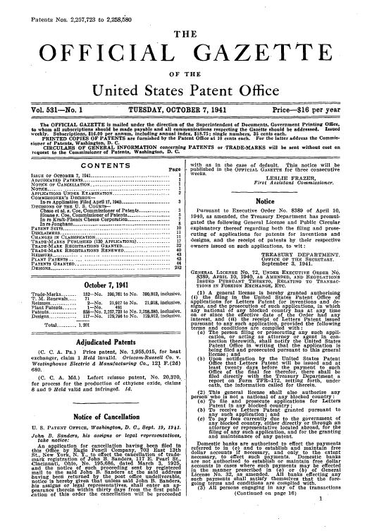 handle is hein.intprop/uspagaz0616 and id is 1 raw text is: Patents Nos. 2,257,723 to 2,258,680
THE
OFFICIAL GAZETTE
OF THE
United States Patent Office
Vol. 531-No. 1                 TUESDAY, OCTOBER 7,1941                      Price-$16 per year
The OFFICIAL GAZETTE is mailed under the direction of the Superintendent of Documents, Government Printing Office,
to whom all subscriptions should be made payable and all communications respecting the Gazette should be addressed. Issued
weekly. Subscriptions, $16.00 per annum, including annual index, $18.75; single numbers, 35 cents each.
PRINTED COPIES OF PATENTS are furnished by the Patent Office at 10 cents each. For the latter address the Commis-
sioner of Patents, Washington, D. C.
CIRCULARS OF GENERAL INFORMATION concerning PATENTS or TRADE-MARKS will be sent without cost on
request to the Commissioner of Patents, Washington, D. C.

CONTENTS
Page
IsSUE OF OCTOBER 7, 1941 -----------------------------------  I
ADJUDICATED PATENTS --------------------------------------- 1
NOTICE OF CANCELLATION ----------------------------------- 1
NOTICE ------ ----------------------------------------------  1
APPLICATIONS UNDER EXAMINATION ------------------------  2
COMMISSIONER'S DECISION-
In.re Application Filed April 17, 1940 -------------------3
DECISIONS OF THE U. S. COURTS-
Chase et al. v. Coe, Commissioner of Patents -------------  3
Sloane e. Coe, Commissioner of Patents ------.------------  5
In re Kraft-Phenix Cheese Corporation ------------------  7
In reJunghans -  .    .  .    .  .  .   ..------------------------------------  8
P ATEN T  SUITS  ..... ..  -........... ............. .............  10
D IS CLAIM E RS  ---------------------------------.I.-...........  11
CHANGES  IN  CLASSIFICATION  ---------------------- ------...   11
TRADE-MARES PUBLISLIED (130 APPLICATIONS) -------....  17
TRADE-MARK REGISTRATIONS GRANTED --------------------- 32
TRADE-MARK REGISTRATIONS RENEWED ----------     ------  40
REISSUES-------       -------------------------------    43
PLANT PATENTS ....................................--------  43
PATENTS GRANTED --------------.---------------------------  44
DESIGNS ---------------------------------------------------- 252
October 7, 1941
Trade-Marks ----  152-No. 390,761 to No. 390,912, inclusive.
T. M. Renewals ....  71
Reissues ------------  2-No.   21,917 to No.  21,918, inclusive.
Plant Patents ----  1-No.      491
Patents ------------8 58-No. 2,257,723 to No. 2,258,580, Inclusive.
Designs ------------1 l17-No. 129,796 to No. 129,912, inclusive.
Total --------. 1,201
Adjudicated Patents
(C. C. A. Pa.) Price patent, No. 1,955,015, for heat
exchanger, claim 1 Held invalid. Griscom-Russell Co. v.
Westinghouse Electric & Manufacturing Co., 121 F.(2d)
680.
(C. C. A. Md.)     Lefort reissue patent, No. 20,370,
for process for the production of ethylene oxide, claims
8 and 9 Held valid and infringed. .d.
Notice of Cancellation
U. S. PATENT OFFICE, Washington, D. C., Sept. 19, 1941.
John B. Sanders, his assigns or legal representatives,
take notice:
An application for cancellation having been filed In
this Office by Eagle Pencil Company, 703 East 13th
St., New York, N. Y., to effect the cancellation of trade-
mark registration of John B. Sanders 117 E. Pearl St.,
-Cincinnati, Ohio, No. 195,686, dated March 3, 1925,
and the notice of such proceeding sent by registered
mail to the said John B. Sanders at the said address
having been returned by the post office undeliverable,
notice is hereby given that unless said John B. Sanders,
his assigns or legal representatives, shall enter an ap-
pearance therein within thirty days from the first publi-
.cation of this order the cancellation will be proceeded

with as in the case of default. This notice will be
published in the OFFICIAL GAZETTE for three consecutive
weeks.
LESLIE FRAZER,
First Assistant Commissioner.
Notice
Pursuant to Executive Order No. 8389 of April 10,
1940, as amended, the Treasury Department has promul-
gated the following General License and Public Circular
explanatory thereof regarding both the filing and prose-
curing of applications for patents for inventions and
designs, and the receipt of patents by their respective
owners issued on such applications, to wit:
TREASURY DEPARTMENT.
OFFICE OF THE SECRETARY.
September 3, 1941.
GENERAL LICENSE No. 72, UNDER EXECUTIVE ORDER No.
8389, APaIL 10, 1940, As AMENDED, AND REGULATIONS
ISSUED PURSUANT THERETO, RELATING TO TRANSAC-
TIONS IN FOREIGN EXCHANGE, ETC.
(1) A general license is hereby granted authorizing
(i) the filing in the United States Patent Office of
applications for Letters Patent for inventions and de-
signs, and the prosecution of such applications, in which
any national of any blocked country has at any time
on or since the effective date of the Order had any
interest, and (ii) the receipt of Letters Patent issued
pursuant to any such application provided the following
terms and conditions are complied with:
(a) The person filing or prosecuting any such appli-
cation, or acting as attorney or agent in con-
nection therewith, shall notify the United States
Patent Office In writing that the application is
being filed and prosecuted pursuant to this general
license; and
(b) Upon notification by the United States Patent
Office that Letters Patent will be issued and at
least twenty days before the payment to such
Office of the final fee therefor, there shall be
filed directly with the Treasury Department a
report on Form TFR-172, setting forth, under
oath, the information called for therein.
(2) This general license shall also authorize any
person who is not a national of any blocked country:
(a) To file and prosecute applications for Letters
Patent in any blocked country;
(b) To receive Letters Patent granted pursuant to
any such application; and
(c) To pay fees currently due to the government of
any blocked country, either directly or through an
attorney or representative located abroad, for the
filing of any such application, and for the granting
and maintenance of any patent.
Domestic banks are authorized to effect the payments
referred to In (c) and to establish and maintain free
dollar accounts if necessary, and only to the extent
necessary, to effect such payments.  Domestic banks
are not authorized to establish or maintain free dollar
accounts in cases where such payments may be effected
in the manner prescribed in (a) or (b) of General
License No. 32, as amended. All banks effecting any
such payments shall satisfy themselves that the fore-
going terms and conditions are complied with.
(3) All persons engaging in any of the transactions
(Continued on page 16)
1


