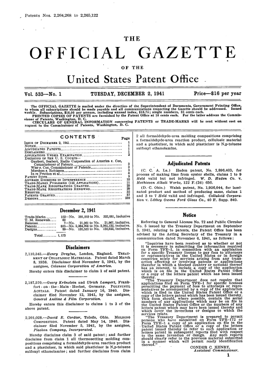 handle is hein.intprop/uspagaz0618 and id is 1 raw text is: Patents Nos. 2,264,268 to 2,265,122

THE

OFFICIAL

GAZETTE

OF THE
United States Patent Office
Vol. 533-No. 1                    TUESDAY, DECEMBER            2, 1941                 Price-$16 per year
The OFFICIAL GAZETTE is mailed under the directioI, of the Superintendent of Documents, Government Printing Office,
to whom all subscriptions should be made payable and all communications respecting the Gazette should be addressed. Issued
weekly. Subscriptions, $16.00 per annum, including annual index, $18.75; single numbers, 35 cents each.
PRINTED COPIES OF PATENTS are furnished by the Patent Office at 10 cents each. For the latter address the Commis-
sioner of Patents, Washiington, D. C.
CIRCULARS OF GENERAL INFORMATION concerning PATENTS or TRADE-MARKS will be sent without cost on
request to the Commissioner of Patents, Washington, D. C.

CONTENTS

P

ISSUE OF DECEMnER 2, 1941 ---------------------------------
NOTICE -------------------------------------------------------
ADJUDICATED PATENTS -----------------------  --------
DISCLAIMERS -          .          ..--.------------------------------------------
APPLICATIONS UNDER EXAMINATION -------------------------
DECISIONS OF THE U. S. COURTS-
Gaubsrt, Seabert, Radio Corporation of America v. Coe,
Commiasioner of Patents -------------------------------
Wier v. Coe, Commissioner of Patents ...................
Mershon v. Robinson ------------------------------------
In re Prutton t al  ....................................
P ATENT  SU ITS  --- -------------------------------------------
ADVESSE DECISIONS IN INTERFERENCE ----------------------
TRADE-MARKS PUBLISHED (118 APPLICATIONS) ---------------
TRADE-MARK REGISTRATIONS GRANTED .....................
TRADE-MARK REGISTRATIONS RENEWED --------------------
REISSUES --------------------------------------------------
PATENTS  GRANTED.........    ....... ........ ....... ......
DESIGNS ------------------------------------------------------

'age
2

December 2, 1941
Trade-Marks..--    152-No. 391,910 to No. 392,061, inclusive
T. M. Renewals ----  60
Reissues ------------  7-No.  21,961 to No. .21,967, inclusive.
Patents ----------- 855-No. 2,264,268 to No. 2,265,122, inclusive.
Designs ------------ 99--No. 130,555 to No. 130,653, inclusive.
Total --------- 1,173
Disclaimers
2,110,545.-Henry Dreyfus, London, England.       TREAT-
MENT OF CELLULOSIC MATERIALS. Patent dated March
8, 1938. Disclaimer filed November 5, 1941, by the
assignee, Celanese Corporation of America.
Hereby enters this disclaimer to claim 1 of said patent.
2,187,570.-Geor  Krdnzlein and Ulrich Lampert, Frank-
fort - on - the - Main - Hochst, Germany. POLYVINYL
ACETALS.   Patent dated January 16, 1940.      Dis-
claimer filed November 12, 1941, by the assignee,
General Aniline & Film Corporation.
Hereby enters this disclaimer to claims 1 to 3 of the
above patent.
2,201,028.-David E. Cordier, Toledo, Ohio.     MOLDINO
COMPOSITION. Patent dated May 14, 1940. Dis-
claimer filed November 5, 1941, by the assignee,
Plaskon Company, Incorporated.
Hereby disclaims claim 3 of said patent; and further
disclaims from claim 1 all thermosetting molding com-
positions comprising a formaldehyde-urea reaction product
and a plasticizer, In which said plasticizer Is N,p-toluene
sulfonyl ethanolamine; and further disclaims from claim

2 all formaldehyde-urea molding compositions comprising
a formaldehyde-urea reaction product, cellulosic material
and a plasticizer, in which said plasticizer is N,p-toluene
sulfonyl ethanolamine.
Adjudicated Patents
(C. C. A. La.)    Haden patent, No. 1,896,403, for
process of making lime from oyster shells, claims 1 to 9
Held valid but not infringed. W. D. Haden Co. v.
Mathieson Alkali Works, 122 F.(2d) 650.
(D. C. Ohio.) Walsh patent, No. 1,936,044, for lami-
nated product and method of producing same, claims 1
and 3 to 7 Held valid and infringed. Celluloid Corpora-
tion v. Libbey Owens Ford Glass Co., 40 F. Supp. 840.
Notice
Referring to General License No. 72 and Public Circular
No. 5 issued by the Treasury Department on September
3, 1941, relating to patents, the Patent Office has been
advised by the Acting Secretary of the Treasury in a
communication dated November 6, 1941, as follows:
Inquiries have been received as to whether or not
it is necessary in submitting the information required
on Form TFE-1, in connection with an application
for a specific Treasury license to pay fees to attorneys
or representatives in the United States or in foreign
countries solely for services arising from any trans-
action affecting or involving patents or applications
therefor in which a blocked country or national thereof
has an interest, to include a copy of the application
which is on file in the United States Patent Office
or a copy of the letters patent which has been issued
thereby.
The Treasury Department does not require that
applications filed on Form TFE-1 for specific licenses
permitting the payment of fees to attorneys or repre-
sentatives be accompanied by a copy of the application
which is filed in the United States Patent Office or a
copy of the letters patent which has been issued thereby.
This form should, where possible contain the serial
numbers of any applications which may be on file in
the United States Patent Office or the numbers of any
letters patent which may have been issued thereby and
which cover the inventions or designs to which the
services relate.
The Treasury Department is prepared to permit
persons who have submitted on Form      TFR-172 or
Form TFE-1 a copy of an application on file in the
-United States Patent Office or a copy of the letters
patent issued thereby to refer to such application or
letters patent in subsequent reports filed with respect
to the same invention or design. Any such reports
should clearly refer to the previous material submitted
in a manner which will permit ready identification
thereof.
CONDER C. HENRY,
Assistant Commissioner.
1


