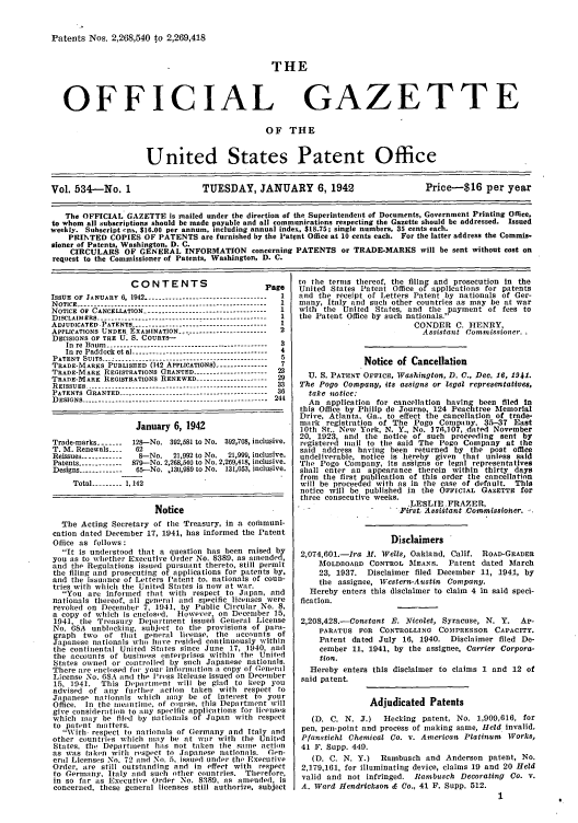 handle is hein.intprop/uspagaz0619 and id is 1 raw text is: Patents Nos. 2,268,540 to 2,269,418

THE

OFFICIAL

GAZETTE

OF THE
United States Patent Office
Vol. 534-No. 1                      TUESDAY, JANUARY 6,1942                               Price-$16 per year
The OFFICIAL GAZETTE is mailed under the direction of the Superintendent of Documents, Government Printing Office,
to whom all subscriptions should be made payable and all communications respecting the Gazette should be addressed. Issued
weekly. Subscript cins, $16.00 per annum, including annual index, $18.75; single numbers, 35 cents each.
PRINKTED COPIES OF PATENTS are furnished by the Patent Office at 10 cents each. For the latter address the Commis-
sioner of Patents, Washington, D. C.
CIRCULARS OF GENERAL INFORMATION concerning PATENTS or TRADE-MARKS will be sent without cost on
request to the Commissioner of Patents. Washington, D. C.

CONTENTS                         Page
ISSUE OF JANUARY 6, 1942 ----------------------------------- 1
NOTICE ------------------------------------------------------1
NOTICE OF CANCELLATION -------------------------------  I
DISCLAIMERS ---------------------------------------------  1
ADJUDICATED PATENTS -------------------------------------  I
APPLICATIONS UNDER. EXAMINATION   ...................-------  2
DECISIONS OF THE U. S. COURTS-
In re Baum -------......-----------------------------------  3
In re Paddock et al --------------------------------------- 4
PATENT SUITS ----------------------------------- .....  5
TRADE-MARKS PUBLISHED (142 APPLICATIONS) -------------- 7
TRADE-MARK REGISTRATIONS GRANTED -----.-------------- 23
TRADE-MARK REGISTRATIONS RENEWED -------------------- 29
R E ISSU E S  --------------------------------------------------  33
PATENTS GRANTED --------------------.--------------------- 36
DESIGNS ----------------------------------------------------- 244
January 6, 1942
Trade-marks -------  128-No. 392,581 to No. 392,708, inclusive.
T. M. Renewals ....  62
Reissues ------------ 8-No.  21,992 to No.  21,999, inclusive.
Patents -----------  879-No. 2,268,540 to No. 2.269,418, inclusive.
Designs ------------ 65--No. 130,989 to No. 131,053, inclusive.
Total --------- 1,142
Notice
The Acting Secretary of the Treasury, in a corhmuni-
cation dated December 17, 1941, has informed the Patent
Office as follows:
It is understood that a question has been raised by
you as to whether Executive Order No. 8389, as anended,
and the Regulations issued pursuant thereto, still permit
the filing and prosecuting of applications for patents by.
and the issuance of Letters Patent to, nationals of coun-
tries with which the United States is now at war.
You are inforlned that with respect to Japan, and
nationals thereof, all general and specific licenses were
revoked on December 7, 1941, by Public Circular No. 8,
a copy of which is cnClosed. However, on December 15,
1941, the Treasury Department issued General License
No. GSA unblocking, subject to the provisions of para-
graph  two of that general license, tile aCcounts of
Japanese nationals who have resided continuously within
the continental United States sicCe June 17, 1940, and
the accounts of business enterprises within the United
States owned or controlled by such Japanese nationals.
There ale enclosed for your iuforlation a copy of General
License No. 68A and the lPress Release issued on December
15, 1941.   This Department will be glad to keep you
advised of any further action taken with respect to
Japanese nationals which may be of interest to your
Office. In the leantilne, of course, this Department will
give consideration to any specific applications for liienses
which may be filed by nationals o    Japan with respect
to patent matters.
With. respect to nationals of Germany and Italy and
other countries which may be at war with the United
States. the Departlment ha:1s not taken the sanme action
as was taken with respect to Japanese nationals. Gen-
cral Licenses No. 72 and No. 5, issued under the Executive
Order, are still outstanding and in effect with respect
to Germaly, Italy and such other countries. Therefore,
in so far as Executive Order No. 8389. as amended, is
concerned, these general licenses still authorize. subject

to the terms thereof, the filing and prosecution In the
United States Patent Office of applications for patents
and the receipt of Letters Patent by nationals of Ger-
many, Italy and such other countries as may be at war
with the United States, and the payment of fees to
the Patent Office by such nationals.
CONDER C. HENRY,
Assistant Commissioner.
Notice of Cancellation
U. S. PATENT OFFICE, Washington, D. C., Dec. 16, 1941.
The Pogo Company, its assigns or legal representatives,
take notice:
An application for cancellation having been filed in
this Office by Philip de Journo, 124 Peachtree Memorial
Drive, Atlanta, Ga., to effect the cancellation of trade-
mark registration of The Pogo Company, 35-37 East
10th St.. New York, N. Y., No. 176,107, dated November
20, 1923 and the notice of such proceeding sent by
registered mil to the said The Pogo Company at the
said address having been returned by the post office
undeliverable, notice is hereby given that unless said
The Pogo Company, its assigns or legal representatives
shall enter an appearance therein within thirty days
from the first publication of this order the cancellation
will be proceeded with as in the case of default. This
notice will be published in the OFFICIAL GAZETTE for
three consecutive weeks.
.LESLIE .FRAZER,
.First, Assistant .Commissioner.
Disclaimers
2,074,601.-Ira M. Wells, Oakland, Calif. ROAD-GRADER
MOLDBOARD CONTROL MEANS. Patent dated March
23, 1937. Disclaimer filed December 11, 1941, by
the assignee, Western-Austin Company.
Hereby enters this disclaimer to claim 4 in said speci-
fication.
2,208,428.-Constant E. Nicolet, Syracuse, N. Y. AP-
PARATUS FOR CONTROLLING COMPRESSOR CAPACITY.
Patent dated July 16, 1940. Disclaimer filed De-
cember 11, 1941, by the assignee, Carrier Corpora-
tion.
Hereby enters this disclaimer to claims 1 and 12 of
said patent.
Adjudicated Patents
(D. C. N. J.)   Hecking patent, No. 1,909,616, for
pen, pen-point and process of making same, Held invalid.
Pfanstichl Chemical Co. v. American Platinum Works,
41 F. Supp. 449.
(D. C. N. Y.)  Rambusch and Anderson patent, No.
2,179,161, for illuminating device, claims 19 and 20 Held
valid and not infringed. Rambusch Decorating Co. v.
A. Ward Hendrickson & Co., 41 F. Supp. 512.
1


