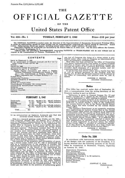 handle is hein.intprop/uspagaz0620 and id is 1 raw text is: Patents Nos. 2,271,510 to 2,212,16d

THE

OFFICIAL

GAZETTE

OF THE
United States Patent Office.
Vol. 535-No. 1                     TUESDAY, FEBRUARY 3, 1942                           Price---$16 per year
The OFFICIAL GAZETTE is mailed under the direction of the Superintendent of Documents, Government Printing Office,
to whom all subscriptions should be made payable and all communications respecting the Gazette should be addressed. Issued
weekly. Subscripticns, $16.00 per annum, including annual index, $18.75; single numbers, 35 cents each.
PRINTED COPIES OF PATENTS are furnished by the Patent Office at 10 cents each. For the latter address the Commis-
sioner of Patents, Washington, D. C.
CIRCULARS OF GENERAL INFORMATION concerning PATENTS or TRADE-MARKS will be sent without cost on
request to the Commissioner of Patents, Washington, D. C.

CONTENTS                         Page
ISSUE  OF  FEBRUARY  3, 1942  1----------------------- - ..-  I
IN RE APPLICATION OF OBERLIN, LIMBACH AND DAY FOR Li-
CENSE UNDER PUBLIC ACT NO. 239 --------------------------  1
NOTICE --------.--------------------------------------------- 1
ORDER No. 3588 -------------------------------------------- 1
APPLICATIONS UNDER EXAMINATION ------------------------- 2
DECISIONS OF THE U. S. COURTS-
Radtke Patents Corporation and Albert A. Radtke,
Whitson Photophone Corporation and Delmar A. Whit-
son v. Coe, Commissioner of Patents, American Tri-
Ergon Corporation, and Tri-Ergon Holding A. G ..   3
PATENT SUITS ------------------------------------------------ 15
ADJUDICATED PATENTS     -------------------------------16
ADVERSE DECISIONS IN INTERFERENCE ---------------------- 16
DISCLAIMER -------------------------------------------------- 16
NOTICE OF CANCELLATION ----------------------------------- 16
TRADE-MARKS PUBLISHED (125 APPLICATIONS) --------------17
TRADE-MARK REGISTRATIONS GRANTED --------------------- 31
REISSUES ----------------------------------------------------- 37
PLANT PATENTS ---------------------------------------------- 38
PATENTS GRANTED ------------------------------------------- 39
DESIGNS      ------------------------------------------ 192
FEBRUARY 3, 1942
Trade-marks ----  79--No. 393,269 to No. 393,347, inclusive.
Reissues ------------  4-No.  22,015 to No.  22,018, inclusive.
Plant Patents -----  1-No.     802
Patents ------------ 657-No. 2,271,510 to No. 2,272,166, inclusive.
Designs ------------ 70-No. 131,271 to No. 131,340, inclusive.
Total --------- 811
IN RE APPLICATION OF OBERLIN, LIMBACH AND DAY FOR
LICENSE UNDER PUBLIC ACT No. 239
This is a renewed petition under PublicAct No. 239-
77th Congress, chapter 393, 1st session, for a license to
send to England a communication in the form of a letter
suggesting amendiments to claims in an application for
patent filed in Germany several years before the recent
declaration of a state of war between the United States
and that country. Petitioners contend that It is not
considered that measures necessary for the protection of
our country were intended to be arbitrarily applied to
harass our citizens and limit needlessly their efforts to
secure patent protection for their inventions, when such
invention had been fully disclosed and licensed in an
enemy country years before the present situation arose,
and insists that a license be issued unless definite author-
ity is cited making necessary a refusal.
The question of the propriety and advisability of grant-
ing a license under Public Act No. 239 is determined not
only by a consideration of the question of whether the
information desired to be exported is such as would natur-
ally be suggested by the record of the application for
patent pending in a foreign country, but also all factors
pertinent to the grant of a license by the Treasury
Department and the Office of Economc Warfare, and the
rules adopted by the Office of Censorship (which admin-
isters a part of the Trading with the Enemy Act of Octo-
ber 6. 1917) should be taken into account.
This Office will not issue a license under Public Act No.
239 in any case where a license to export the technical
information involved is refused by any other Federal
department or agency, or .in any case where it would not
be permissible to forward the licensed material. To do so
would put the Office in the position of authorizing ijnder

one Act of Congress the doing of a thing which is pro-
hibited under other Acts of Congress as administered by
other governmental establishments.
This Office has been advised by the Office of Censorship
that postal comlunication with enemy or enemy-occupied
countries is illegal, and will not be permitted, except (a)
through the agency of the American Red Cross, which will
transmit short nessages of a personal nature, and (b)
cOllunications with prisoners of war.
It not having been shown either that a license has bee
or will be granted pursuant to the Trading with the
Enemy Act, or that the licensed material will be passed by
the Office of Censorship, this petition must be, and is,
denied.
CONDER C. HENRY,
Assistant Commissioner.
Notice
This Office has received, under date of September 10,
1941, a communication from the Acting Secretary of the
Treasury reading in part as follows :
Reference is made to General License No. 72 and
Public Circular No. 5 issued by the Treasury Depart-
ment on September 3, 1941, relating to patents.
Inquiries have been received as to whether or not it
is necessary, in submitting the reports required on Form
TFR-172, to attach thereto a copy of the application
for Letters Patent on file in the United States Patent
Office which has been certified by the United States
Patent Office.
The Treasury Department is not presently requiring
that applications for Letters Patent filed in the United
States Patent Office which are required to be submitted
in connection with the reports on Form TFR-172, or in
connection with any other reports required by the afore-
mentioned geleral license or public circnlar, be certified
by the United States Patent Office. It is sufficient for
the purposes of the requirement referred to above that
such applications be certified by an attorney or agent
who is duly registered to practice before the United
States Patent Office or entitled to recognition thereby,
or in lieu thereof, by submission of a copy which has
been certified by tle United States Patent Office..
CONDER C. HENRY,
Assistant Commissioner.
Order No. 3588
In accordance with instructions issued by the Director
of the Budget with the authority of the President, it is
hereby directed that the.following portions of the Patent
Office be transferred to Richmond, Virginia, begiinning
on January 31, 1942:
Supervisory Examiners,
Law Examiners,
Interference Division.
Classification Division,
Examining Divisions 1 to 65 inclusive,
Design Division,
Draftsman's Division,
Docket Division,
Law Library.
CONWAY P. COE,
Comnmissioner.


