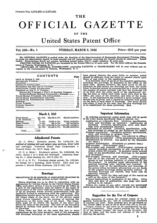 handle is hein.intprop/uspagaz0621 and id is 1 raw text is: Patents Nos. 2,274,632 to 2,275,402

THE

OFFICIAL

GAZETTE

OF THE

United States Patent Office
Vol. 536-No. 1                       TUESDAY, MARCH 3, 1942                            Price-$16 per year
The OFFICIAL GAZETTE is mailed under the direction of the Superintendent of Documents, Government Printing Office,
to -Ahom all subscriptions should be made payable and all communications respecting the Gazette should be addressed. Issued
weekly. Subscriptions, $16.00 per annum, including annual index, $18.75; single numbers, 35 cents each.
PRINTED COPIES OF PATENTS are furnished by the Patent Office at 10 cents each. For the latter address the Commis-
sioner of Patents, Washington, D. C.
CIRCULARS OF GENERAL INFORMATION concerning PATENTS or TRADE-MARKS will be sent without cost on
request to the Commissioner of Patents, Washington, D. C.

CONTENtS                         Page
IssuE OF MARCH 3, 1942 ------------------------------------- - 1
ADJUDICATED PATENTS --------------------------------------- 1
DRAWINGS ------------------------------------------------ 1
IMPORTANT INFORMATION ------------------------------------ 1
SUGGESTION FOR THE USE OF COUPONS---- ..--------------- I
APPLICATIONS UNDER EXAMINATION -------------------------  2
DECISIONS OF THE U. S. COURTS-
IMorton Salt Company v. The 0. S. Suppiger Company--  3
Norma-Hoffmann Bearings Corporation v. Hufnagel ___  5
TRADE-MARES PUBLISHED (123 APPLICATIONS) --------------  7
TRADE-MARK REGISTRATIONS GRANTED --------------------- 22
TRADE-MARE REGISTRATIONS RENEWED -------------------- 28
REISSUES ---------.                          ..------------------------------------------ 31
PLANT PATENTS ---------------------------------------------- 32
PATENTS GRANTED -------------------.---------------------  33
DESIGNS ------------------------------------------------------- 214
March 3, 1942
Trade-Marks -------  131-No. 393,720 to No:  393,850 inclusive.
T. M. Renewals-_    62
Reissues ------------  4-No.  22,042 to No.  22,045, inclusive.
Plant Patents ------  2-No.     504 to No.   505, inclusive.
Patents ------------ 771-No. 2,274.632 to No. 2,275.402, inclusive.
Designs ------------ 46--No. 131,453 to No. 131,498, inclusive.
Total --------- 1,016
Ajudicated Patents
(D. C. Ohio.) Johnston patent. No. 1,979,470, for
method of joining bell and spigot pipe sections, Held valid
and infringed. Universal Sewer Pipe Corporation        V.
General Const. Co., 42 F. Supp. 132.
(C. C. A. Mich.) Nordmark patent, No. 2,046,649, for
chair, claims I to 4 Held not infringed. American Beat-
ing Co. v. Ideal Seating Co., 124 F.(2d) 70.
(C. C. A. N. Y.) Friedman design patent, No. 125,540,
for design for a handbag, Held invalid. Gold Seal Im-
porters v. Morris White Fashions, 124 F.(2d) 141.
Drawings
PRECAUTIONS TO BE OBSERVED IN FORWARDING DRAWINGS TO
THE UNITED STATES PATENT OFFsICE
Where drawings are to be filed in connection with an
application for Letters Patent in the United States Patent
Office, each sheet, before It can be accepted by the Office as
a part of the application, must be signed in the name of
the inventor at the lower right-hand corner, either by him
or by an attorney whose written authorization from the
applicant is filed In connection with the application. The
signatures should never be written on a line parallel with
the longer edges of the sheet, one of the shorter edges
being always regarded, for the purpose of locating the
signatures, as the lower edge of the sheet The signa-
tures must all be within the margin of the sheet and
below the lines of the drawing. The title of the invention
should be written with pencil on the back of each sheet
of drawings.
When there are filed on the same day two or more
applications by the same inventor, each of the documents
and drawings belonging to the same application, should

have placed thereon the same letter or number, which
should be different from the letter or number placel upon
those of any other of the applications.
It ls desirable that all parts of the complete application,
Including the drawings, be deposited in the Office at the
same time. Should, however the other parts of the ap-
plication be filed before the drawings are sent, the latter
when forwarded should be accompanied by a letter stating
the number of sheets inclosed, and that the drawings are
to be filed with the other parts of the application, giv-
Ing the date at which such other parts were filed in the
Office, the name of the Inventor, and title of the inven-
tion. If the application has received a serial number, that
should also be given, and it should be indorsed with pencil
on the back of each sheet of drawings. The letter should
also state, if such be the case, that the new drawings are
to be substituted for those previously filed.
Important Information
In ordering manuscript copies much time will be saved
If the order states specifically *hat is desired, viz :
Application as originally filed. (Petition, specification,
oath, and drawings, as received.)  Application as
amended. (Petition, specification, oath, and draw-
iugs with amendments entered.)
Application as allowed. (Petition, specification, oath,
and drawings as passed by the Examiner for issue.)
Original application. (Facsimile petition, specification,
oath, and drawings at present time.)
Specification as originally filed. (As received in Office.)
Specification as amended. (With amendments entered.)
Specification as allowed. (As passed by the Examiner
for issue.)
Original specification. (Facsimile at present time.)
File-wrapper. (File-wrapper only.)
File-wrapper and contents. (File-wrapper, contents of
record, including photoprints of any tracings or of
prints within file-wrapper. In patented cases, printed
copy of the specification and drawings of the patent
Is urnished.)
File-wrapper contents, and drawings.   (File-wrapper
and all of the contents of record, including photo-
prints of any tracings, exhibits, or prints within the
le-wrapper. In pending cases, photoprints of the
pending drawings only, omitting any canceled. If
patented, copy of the specification and drawings of
the patent being furnished, photoprints are not made
of the original drawings unless specially ordered. If
canceled drawings are wanted, they must also be
specially ordered.)
Assignment. (Give the liber and page of the record as
well as the name of the inventor.)
Printed publications in possession of the Office. (Give
title and date of publication, also page and exact
portion to be copied.)
Orders for copies of any other records not mentioned
above must state specifically the exact paper to be copied.
Suggestion for the Use of Coupons
The execution of orders for printed copies of U. S.
patents, trade-marks, etc., will be considerably expedited
if coupons are used. Such coupons may be purchased at
the Patent Office in lots of 20 at $2.00 and 100 at $10.00.
Coupon orders do not have to be accompanied by let-
ters of transmittal. They require nothing but the filling
In of the patent number, the name of the inventor, the
date of issue, and the name and address of the party
desiring the service.
1


