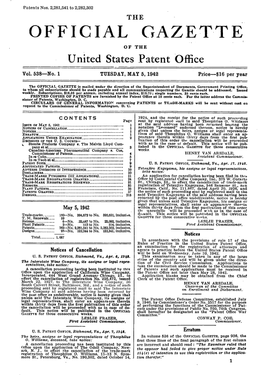 handle is hein.intprop/uspagaz0623 and id is 1 raw text is: Patents Nos. 2,281,541 to 2,282,302

THE

OFFICIAL

GAZETTE

OF THE
United States Patent Office
Vol. 538-No. 1                         TUESDAY, MAY 5, 1942                            Price-$16 per year
The OFFICIAL GAZETTE is mailed under the direction of the Superintendent of Documents, Government Printing Office.
to whom all subscriptions should be made payable and all communications respecting the Gazette should be addressed. tIssued
weekly. Subscriptions, $16.00 per annum, including annual index, $18.75; single numbers. 35 cenls each.
PRINTED COPIES OF PATENTS are furnished by the Patent Office at 10 cents each. For the latter address the Commis-
sioner of Patents, Washington, D. C.
CIRCULARS OF GENERAL INFORMATION concerning PATENTS or TRADE-MARKS will be sent without cost on
request to the Commissioner of Patents, Washington, D. C.

CONTENTS                          Page
ISSUE OF MAY 5, 1942 ---------------------------------    1
NOTICES OF CANCELLATION -------------------------------- 1
NOTICES ----------------------------------------------------- 1
ERRATUM ---------------------------------------------------- I
APPLICATIONS UNDER EXAMINATION -------------------------- 2
DECISIONS OF THE U. S. COURTS-
L   Stonite Products Company e. The Melvin Lloyd Com-
pany et al --------------------------------------------- 3
Canadian-American Pharmaceutical Company v. Coe,
Commissioner of Patents ------------------------------- 4
In re Colin   ---------------------------------------5
In re Taub et aL  ----------------------------------7
PATENT SUITS ------------------------------------------------ 9
ADJUDICATED PATENTS --------------------------------------- 9
ADVERSE DECISIONS IN INTERFERENCE ---------------------- 10
DIsCLAIMERS ------------------------------------------------- 10
TRADE-MARKS PUBLISHED (112 APPLICATIONS) --------------- 11
TRADE-MARE REGISTRATIONS GRANTED --------------------- 24
TRADE-MARE REGISTRATIONS RENEWED ------------------31
REISSUES-- ----------------------       ---------------- 35
PLANT PATENTS--                                          36
PATENTS GRANTED ------------------------------------------- 37
D ESIG NS  -------------------------------------------------------  218
May 5, 1942
Trade-marks -----  160-No. 394,872 to No. 395,031, Inclusive.
T. M. Renewals ----  59
Reissue -------------  6-No. .22,687 to No.  2,092, Inclusive.
Plant Patents ------  2-No.      513 to No.    514, inclusive.
Patents ------------762-No. 2,281,541 to No. 2,282,302, inclusive.
Designs ------------ 9 No. 132,244 to No. 132,341, inclusive.
Total -------- 1, 087
Notices of Cancellation
U. S. PATENT OFFICE, Richmond, Va., Apr. 6, 1948.
The Interstate Wine Company, its assigns or legal repre-
sentatives, take notice:
A cancellation proceeding having been instituted by thl
Office upon the application of California Wine Company,
Incorporated, 444 West Grand Avenue, Chicago, Ill to
effect the cancellation of registration No. 225,472, issued
March 22, 1927, to The Interstate Vine Company, 36
South Calvert Street, Baltimore, Md., and a notice of such
proceeding sent by registered mail to said The Interstate
Wine Company at said address having been returned by
the post office as undeliverable, notice Is hereby given that
unless said The Interstate Wine Company, its assigns or
legal representatives, shall enter an appears nce therein
within thirty days from the first publication of this order
the cancellation will be proceeded with as In case of de-
fault. This notice will be published in the OsTIciAL
GAZETTE for three consecutive weeks.
LESLIE FRAZER
First Assistant Gommissioner.
U. S. PATENT OFFiCE, Richmond, Va., Apr. 7, 1942.
The heirs, assigns or legal representatives of Theophtlus
0. Williams, deceased, take notice:
A cancellation proceeding has been Instituted by this
Office upon the application of The Odell Company, New-
arkf N. J., to effect the cancellation of the trade-mark
registration of Theophilus 0. Williams, 11-13 N. Syca-
more St., Petersburg, Va., No. 190,302, dated October 14,

1924, and the receipt for the notice of such proceeding
sent by registered niail to said Theophilus 0. Wtillams
at the said addcss having been returned bearing the
notation Deceased endorsed thereon, notice Is hereby
given that unless the heirs, asslgns or legal representa-
tives of said Theophilus 0. WillIams shall enter an ap-
pearance therein within thirty days from the first pub-
lication of this order the *cancellation will be proceeded
with as In the case of default. This notice will be pub-
lished in the OFFICIAL GAZETTE for three consecutive
weeks.
HENRY VAN ARSDALE,
Assistant Commissioner.
U. S. PATEN1 OFFICE, Richmond, Va., Apr. 17. 1942.
Tetsujiro Kageyama, his assigns or legal representatives,
take notice:
An application for cancellation having been filed In this
Office by Contnental Coffee Company, Inc., 375 W. Ontario
St., Chicago, Ill., to effect the cancellation of trade-mark
registration of Tetsujiro Kageyama, 546 Sansome St., San
Francisco, Calif., No. 211.867, dated April 20, 1926, and
the notice of such proceeding sent by registered mail to the
said Tetsujiro Kageyama at the said address having been
returned by the post office undeliverable, notice is hereby
given that unless said Tetsujiro Kageyama, his assigns or
legal representatives, shall enter an appearance therain
within thirty days from the first punlication of this order
tli  ancellatio will be proceeded w:th as in the case of
deaeult. This notice will be published in the OFFICIAL
GAZETTE for three consecutive weeks.
LESLIE FRAZER,
First Assistant Gommissioner.
Notices
In accordance with the provisions of rule 17 of the
Rules of Practice In the United States Patent Office,
an examination for the registration of attorneys and
agents to practice before the United States Patent Office
will be held on Wednesday. June 10, 1942.
This examination nay 0e taken in any of the large
cities of the country and will be given under the direc-
tion of the Civil Service Commission. Applications to
take the examiiation should be made to the Commissioner
of Patents and such applications must be received In
the Patent Office not later than May 28, 1942.
Application blanks may be obtained from the Chief
Clerk of the Patent Office.
HENRY VAN ARSDALE,
Chairman of the Committee
on Enrollment and Disbarment.
The Patent Office Defense Committee established July
9, 1940, by Commissioner's Order No. 3517 for the purpose
of performing the functions of the Commissioner of Pat-
ents under the provisions of Public No. 700, 76th Congress,
shall hereafter be designated as the Patent Office War
Committee.
CONWAY P. COE,
Commissioner.
Erratum
In volume 536 of the OFFICIAL GAZETTE, page 936, the
first three lines of the final paragraph of the first column
are Incorrect and should read : The Examiner ruled that
the opposer had failed to give proper notice under Rule
154 (e) of intention to use this registration or the applica-
tion therefor.
1


