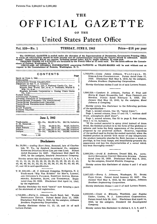 handle is hein.intprop/uspagaz0624 and id is 1 raw text is: Patents Nos. 2,284,617 to 2,285,382
THE
OFFICIAL GAZETTE
OF THE
United States Patent Office
Vol. 539-No. 1                   TUESDAY, JUNE 2,1942                      Price-16 per year
The OFFICIAL GAZETTE is mailed under the direction of the Superintendent of Documents, Government Printing Office,
to whom all subscriptions should be made payable and all communications respecting the Gazette should be addressed. Issued
weekly. Subscriptions, $16.00 per annum, including annual index, $18.75; single numbers, 35 cents each.
PRINTED COPIES OF PATENTS are furnished by the Patent Office at 10 cents each. For the latter address the Commis-
sioner of Patents, Washington, D. C.
CIRCULARS OF GENERAL INFORMATION concerning PATENTS or TRADE-MARILS will be sent without cost on
request to the Commissioner of Patents, Washington, D; C.

CONTENTS                          Page
ISSUE OF JUNE 2, 1942 --------------------------------------- 1
DISCLAIMERS .              ---.....----          .......  1
APPLICAiTIONS UNDER EXAMINATION -------------------------- 2
DECISIONS OF THE U. S. COURTS-
Pecheur Lozenge Co., Inc., v. National Candy Co., Inc.  3
Muncie Gear Works, Inc., at al., v. Outboard, Marine &
Mfg. Co. et al --------------------------------- 3
Hygrade Sylvania Corporation v. Sontag Chain Stores
Co., Ltd ----------------------------------------------- 6
PATENT SUITS ------------------------------------------------ 8
ADJUDICATED PATENTS --------------------------------------- 10
ADVERSE DECISIONS IN INTERFERENCE ----------------------- '10
TRADE-MARKS PUBLISHED (114 APPLICATIONS) ............... 11
TRADE-MARK REGISTRATIONS GRANTED --------------------   27
TRADE-MARK REGISTRATIONS RENEWED ..................... 36
REISSUES ---------------------------------------------------- 39
PLANT PATENTS ---------------------------------- ---------  40
PATENTS GRANTED ------------------------------------------- 41
DESIGNS ---------------------------------------------------- 223
June 2, 1942
Trade-marks -----  188--No. 395,529 to No. 395,716, inclusive.
T. M. Renewals ....  71
Reissue -------------  4-No.   22,104 to No.  22,107, inclusive.
Plant Patents ------  2-No.      526 to No.    526, inclusive.
Patents ------------ 766-No. 2,284,617 to No. 2,2 5,382, inclusive.
Designs ------------75-No. 132,586 to No. 132,660, inclusive.
Total --------- 1,106
Disclaimers
Re. 20,591.-Audley Hart Stow, deceased, late of Charles-
ton, W. Va., by Sanford Investment Co., assignee.
SIDEWIsE DUMPING MINE CAR AND THE LIKE.        Patent
dated December 14, 1937. Disclaimer filed April 23,
1942, by the assignee, Sanford Investment Company.
Hereby enters this disclaimer to claims 1, 2, 4, 6, 7, 8, 9,
10, 11, 12, 14, 16, 23, 29, 32, 33, 35, 36, 38, 39, 40, 41, 42,
45, 48, 49, 50, 51, 52, 53, 54, 55, 56, 57, 58, 61, 62, 63, 66,
67, and 68 in said specification.
T. M. 336,190.-M. C. Schrank Company, Bridgeton, N. J.
Trade-mark Rip Van Krinkle for MEN'S, LADIES',
AND CHILDREN'S PAJAMAS, SLEEPING GOWNS, HOUSE-
FROCKS, SLEEPERS, SLIPS, AND UNDERWEAR. Regis-
tered June 30, 1936. Disclaimer filed April 14, 1942,
by the registrant.
Hereby disclaims the word men's now forming a part
of the statement of said registration.
1,716,962.-Harry L. Johnson, South Bend, Ind. WATER
PROPULSION DEVICE. Patent dated June 11, 1929.
Disclaimer filed May 6, 1942, by the assignee, Johnson
Brothers Engineering Corporation.
Hereby disclaims claims 11, 12, 13, and 14 of said
Letters Patent.

1,763,970.-Louis James Johnson, W aiu k e ga n, Ill.
STREAM-LINE CONSTRUCTION. Patent dated June 17,
1930. Disclaimer filed May 6, 1942, by the assignee,
Johnson Brothers Engineering Corporation.
Hereby disclaims claims 3 and 14 of said Letters Patent.
1,990,329.-Lambert D. Johnson, Nathan F. True and
Harry H. Engel, Evansville, Ind. FOOD PRODUCT AND
METHOD. Patent dated February 5, 1935. Dis-
claimer filed May 13, 1942, by the assignee, Mead
Johnson & Company.
Hereby enters this disclaimer to the following portions
of the specification-
Page 1, second column, line 16, spray dryer,,
Page 1, second column, lines 17 and 18, , vacuum shelf
dryer, atmospheric shelf dryer,
Page 1, second column, line 55 to page 2, first column,
lines 1 to 12, inclusive,
If the cooked material is spray .dried instead of drum
dried, the finished product is in the form of fine globules or
spheres and lacks the flaky appearance of the product as
prepared by our preferred method. However, regardless
of the method used in drying the cooked material, when the
finished product Is stirred with water of any temperature
the product instantly absorbs the fluid, becomes a mush or
porridge, is free from lumps, and Immediately presents the
appearance and has the characteristics of a cereal which
has been thoroughly cooked.
2,006,254.-Arvid B. Anderson, Drexel Hill, Pa. AUTO-
BIATIC RECLOSING CIRCUIT BREAKER SYSTEM. Patent
dated June 25, 1935. Disclaimer filed May 6, 1942,
by the assignee, General Electric Company.
Hereby enters this disclaimer of claims 4 and 7 of said
patent.
2,067,533.-Harry L. Johnson, Waukegan, Ill. SPARK
PLUG COVER. Patent dated January 12, 1937. Dis-
claimer filed May 6, 1942, by the assignee, Johnson
Brothers Engineering Corporation.
Hereby disclaims claims 1 and 2 of said Letters Patent.
2,250,545.-Louis A. Mikeska, Westfield, and Eugene
Lieber, Linden, N. J. LUBRICATING COMPOSITION.
Patent dated July 29, 1941. Disclaimer filed April 14,
1942, by the assignee, Standard Oil Development
Company.
Hereby enters this disclaimer to claims 1, 2, 3, 6, and 7.
1


