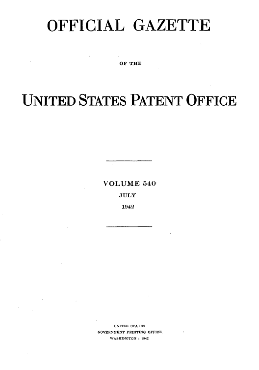 handle is hein.intprop/uspagaz0625 and id is 1 raw text is: OFFICIAL GAZETTE
OF THE
UNITED STATES PATENT OFFICE

VOLUME 540
JULY
1942

UNITED STATES
GOVERNMENT PRINTING OFFICE.
WASHINGTON : 1942


