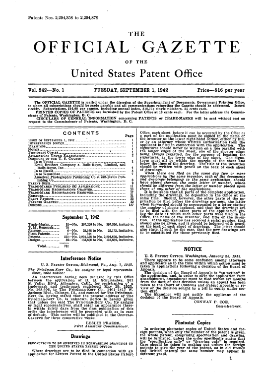handle is hein.intprop/uspagaz0627 and id is 1 raw text is: Patents Nos. 2,294,358 to 2,294,878

THE
OFFICIAL GAZETTE
OF THE
United States Patent Office
Vol. 542-No. 1               TUESDAY, SEPTEMBER 1, 1942                     Price-$16 per year
The OFFICIAL GAZETTE is mailed under the direction of the Superintendent of Documents, Government Printing Office,
to whom all subscriptions should be made payable and all communications respecting the Gazette should be addressed. Issued
veekly. Subscriptions, $16.00 per annum, including annual index, $18.75; single numbers, 35 cents each.
PRINTED COPIES OF PATENTS are furnished by the Patent Office at 10 cents each. For the latter address the Commis-
sioner of Patents, Washington, D. C.
CIRCULARS OF GENERAL INFORMATION concerning PATENTS or TRADE-MARKS will be sent without cost on
request to the Commissioner of Patents, Washington, D. C.

CONTENTS
Page
IssuE OF SEPTEMBER 1, 1942 -------------------------------- 1
INTERFERENCE NOTICE --------------------------------------- 1
DRAWINGS ----------------------------------------------------  I
N OTICE  .. . . . . . . . . . . . . .. . . . . . . . . . . . . .  1
PRoTOSTA  rs-----    --------------------------1I
PHOTOSTAT  Iot~   ... .. .. .. .. ... .. .. .. ..  I  .. . .
APPLICATIONS UNDER EXAMINATION ------   ..---------------  2
DECISIONS OF THE U. S. COURTS-
In re Young ----------------------------------------------  3
Kroll Brothers Company v. Rolls-Royce, Limited, and
Rolls-Royce, Inc -------------------------------- ------ 4
In re Ewald ---------------------------------------------- 5
In re Wesselman -------------------------------     7
American Photographic Publishing Co. e. Zif-Davis Pub-
lishing Co --------------------------------------------- 8
PATENT SUITS ----------.------------------------------------ 9
TRADE-MARKS PUBLISHED (92 APPLICATIONS) -------------- 11
TRADE-MARK REGISTRATIONS GRANTED -------------------   23
TRADE-MARK REGISTRATIONS RENEWED -------------------- 27
REISSUES -----------.----------------.--------------------  31
PLANT PATENTS ---------------------------------------------- 33
PATENTS GRANTED ---------------------------------- ------- 32
DESIGNS ------------ --.......------------------------------ 157
September 1, 1942
Trade-Marks -------  92-No. 397,299 to No. 397,390, inclusive.
T. M. Renewals ----  79
Reissues ------------6-No.    22,168 to No.  22,173, inclusive.
Plant Patents ......  1-No.     644
Patents ------------ 521-No. 2,294,358 to No. 2,294,878, Inclusive.
Designs ------------ 82-No. 133,608 to No. 133,689, inclusive.
Total -------- 781
Interference Notice
U. S. PATENT OFFICE, Richmond, Va., Aug. 7, 1942.
The Friedman-Kerr Co., its assigns or legal representa-
tives, take notice:
An interference having been declared by this Office
between   the application  of H. H. Schumacher, 361
E. Valley Blvd., Alhambra, Calif., for registration o* a
trade-mark and trade-mark registered May 29, 1923,
No. 168,606, to The Friedman-Kerr Co., 1401-1417 W.
Jackson Blvd., Chicago, Ill., and counsel for The Friedman-
Kerr Co. having stated that the present address of The
Friedman-Kerr Co. is unknown, notice Is hereby given
that unless the said The Friedman-Kerr Co., Its assigns
or legal representatives, shall enter an appearance there-
in within thirty days from the first publication of this
order the interference will be proceeded with as in case
of default. This notice will be published in the OFFICIAL
GAZETTE for three consecutive weeks.
LESLIE FRAZER,
First Assistant Commissioner.
Drawings
PRECAUTIONS TO BE OBSERVED IN FORWARDING DRAWINGS TO
THE UNITED STATES PATENT OFFICE
Where drawings are to be filed in connection with an
application for Letters Patent In the United States Patent.

Office, each sheet, before it can be accepted by the Office as
a part of the application must be signed in the name of
the inventor at the lower right-hand corner, either by him
or by an attorney whose written authorization from the
applicant is filed in connection with the application. The
signatures should never be written on a line parallel with
the longer edges of the sheet, one of the shorter edges
being always regarded, for the purpose of locating the
signatures, as the lower edge of the sheet. The signa-
tures must all be within the margin of the sheet and
below the lines of the drawing. The title of the invention
should be written with pencil on the back of each sheet
of drawings.
When there are filed on the same day two or more
applications by the same inventor, each of the documents
and drawings- belongin to the same application, should
have placed thereon the samie letter or number, which
should be different from the letter or number placed upon
those of any other of the applications.
It is desirable that all parts of the complete application,
Including the drawings, be deposited In the Office at the
same time. Should, however, the other parts of the ap-
plication be filed before the drawings are sent, the latter
when forwarded should be accompanied by a letter stating
the number of sheets inclosed, and that the drawings are
to be filed with the other parts of the application giv-
ing the date at which such other parts were filed In the
Office, the name of the inventor, and title of the inven-
tion. If the application has received a serial number, that
should also be given, and it should be indorsed with pencil
on the back of each sheet of drawings. The letter should
also state, if such be the case, that the new drawings are
to be substituted for those previously filed.
NOTICE
U. S. PATENT OFFICE, Washington, January 28, 1935.
There appears to be some confusion among attorneys
and applicants as to the time within which action must be
taken In applications following a decision of the Board of
Appeals.
The decision of the Board of Appeals is an -action in
the application, and, in order to save the application from
abandonment, amendment must be filed within six months
from the date of that decision unless an appeal has been
taken to the Court of Customs and Patent Appeals or re-
view of the decision sought by a bill In equity under sec-
tion 4915.
The Examiner will not notify the applicant of the
decision of the Board of Appeals.
CONWAY P. COE,
Commissioner.
Photostat Copies
In ordering photostat copies of United States and for-
eign patents, when only the number of the patent Is given,
the whole patent, comprising specification and drawing,
will be furnished, unless the order specifically states that
the specification only or drawing only Is required.
Care should be taken In making out orders for foreign
patents to give the year of the patent, as In old French
and British patents the same number may appear in
different years.


