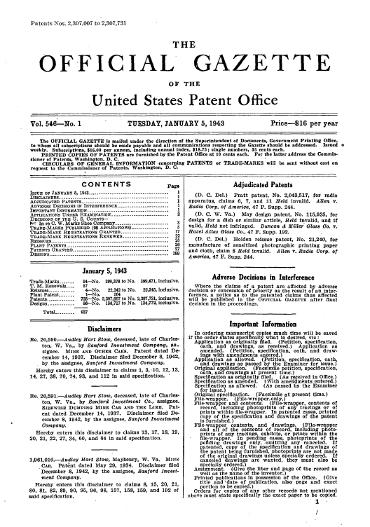 handle is hein.intprop/uspagaz0631 and id is 1 raw text is: Paten ts Nos. 2,307,007 to 2,307,731
THE
OFFICIAL GAZETTE
OF THE
United States Patent Office
Vol. 546-No. 1                 TUESDAY, JANUARY 5, 1943                     Price--16 per year
The OFFICIAL GAZETTE is mailed under the direction of the Superintendent of Documents, Government Printing Office,
to whom all subscriptions should be made payable and all communications respecting the Gazette should be addressed. Issued o
weekly. Subscriptions, $16.00 per annum, including annual index, $18.75; single numbers, 35 cents each.
PRINTED COPIES OF PATENTS are furnished by the Patent Office at 10 cents each. For the latter address the Commis-
sioner of Patents, Washington, D. C.
CIRCULARS OF GENERAL INFORMATION concerning PATENTS or TRADE-MARKS will be sent without cost on
request to the Commissioner of Patents, Washington, D. C.

CONTENTS                         Page
ISSUE OF JANUARY 5, 1943 ------------------------------------ 1
DISCLAIMERS ------------------------------------------------- 1
ADJUDICATED PATENTS -------------------------------------- I
ADVERSE DECISIONS IN INTERFERENCE ----------------------- I
IMPORTANT INFORMATION ------------------------------------- 1
APPLICATIONS UNDER EXAMINATION ------------------------- 2
DECISIONS OSF THE U. S. COURTS-
0;- In re C. W. Marks Shoe Company ------------------------ 3
TRADE-MARKS PUBLISHED (98 APPLICATIONS) ----------------- 5
TRADE-MARK REGISTRATIONS GRANTED -------------------17
TRADE-MARK REGISTRATIONS RENEWED ------------------22
REISSUES ------------------------------------------------------  25
PLANT PATENTS ---------------------------------------------- 26
PATENTS GRANTED ------------------------------------------- 27
DESIGNS ------------------------------------------------------ 199
January 5, 1943
Trade-Marks -----  0 04-No. 399,378 to No. 399,471, inclusive.
T. M. Renewals ----  57
Reissues ------------ 4-No.   22,242 to No.  22,245, inclusive.
Plant Patent -------  1-No.     564
Patents ----------- 725--No. 2,307,007 to No. 2,307,731, inclusive.
Designs ------------ 56-No. 134,717 to No. 134,772, inclusive.
Total --------- 937
Disclaimers
Re. 20,590.-Audley Hart Stow, deceased, late of Charles-
ton, W. Va., by Sanford Investment Company, as-
signee. MINE AND OTHER CARS. Patent dated De-
cember 14, 1937. Disclaimer filed December 8, 1942,
by the assignee, Sanford Investment Company.
Hereby enters this disclaimer to claims 1, 3, -10, 12, 13,
14, 27, 38, 70, 74, 93, and 112 in said specification. *
.Re. 20,591.-Audley Hart Stow, deceased, late of Charles-
ton, W. Va., by Sanford Investment Co., assignee.
SIDEWISE DUMPING MINE CAR AND THE LIKE. Pat-
ent dated December 14, 1937. Disclaimer filed De-
cember 8, 1942, by the assignee, Sanford Inavestment
Company.
Hereby enters this disclaimer to claims -13, 17, 18, 19,
20, 21, 22, 27, 34, 60, and 64 in said specification.
1,961,016.-Audley Hart Stow, Maybeury, W. Va. MINE
CAR. Pat~nt dated May 29, 1934. Disclaimer filed
December 8, 1942, by the assignee, Sanford Invest-
ment Company.
Hereby enters this disclaimer to claims 8, 15, 20, 21,
80, 81, 82, 89, 90, 95, 96, 98, 157, 158, 159, and 192 of
said specification.

Adjudicated Patents
(D. C. Del.) Pratt patent, No. 2,043,517, for radio
apparatus, claims 6, 7, and 11 Held invalid. Allen v.
Radio Corp. of America, 47 F. Supp. 244.
(D. C. W. Va.) May design patent, No. 115,935, for
design for a dish or similar article, Held invalid, and if
valid, Held not infringed. Duncan & Miller Glass Co. v.
Hazel Atlas Glass Co., 47 F. Supp. 192.
(D. C. Del.) Holden reissue patent, No. 21,240, for
manufacture of sensitized photographic printing paper
and cloth, claim 8 Held invalid. Allen v. Radio Corp. of
America, 47 F. Supp. 244.
Adverse Decisions in Interference
Where the claims of a patent are affected by adverse
decision or concession of priority as the result of an inter-
ference, a notice as to the patented claims thus affected
will be published in the OFFICIAL GAZETTE after final
decision in the proceedings.
Important Information
In ordering manuscript copies much time will be saved
if the order states specifically what Is desired, viz :
Application as originally filed. (Petition, specification,
oath, and drawings, as received.) Application as
amended. (Petition, specification, oath, and draw-
ings with amendments entered.)
Application as allowed. (Petition, specification, oath,
and drawings as passed by the Examiner for issue.)
Original application. (Facsimile petition, specification,
oath, and drawings at present time.)
Specification as originally filed. (As received in Office.)
Specification as amended. (With ameindments entered.)
Specification as allowed. (As passed by the Examiner
for issue.)
Original specification. (Facsimile at present time.)
File-wrapper. (File-wrapper only.)
File-wrapper and contents. (File-wrapper, contents of
record, including photoprints of any tracings or of
prints within file-wrapper. In patented cases, printed
copy of the specification and drawings of the patent
is furnished.)
File-wrapper contents, and drawings. (File-wrapper
and all of the contents of record, including photo-
prints of any tracings, exhibits, or prints within the
fle-wrapper. In pending cases, photoprints of the
pefiding drawings only, omitting any canceled. If
patented, copy of the specification and drawings of
the patent being furnished, photoprints are not made
of the original drawings unless specially ordered. If
canceled drawings are wanted, they must also be
specially ordered.)
Assignment. (Give the liber and page of the record as
well as the name of the inventor.)
Printed publications In possession of the Office. (Give
title and Idate of publication, also page and exact
portion to be copied.)
Orders for copies of any other records not mentioned
above must state specifically the exact paper to be copied.


