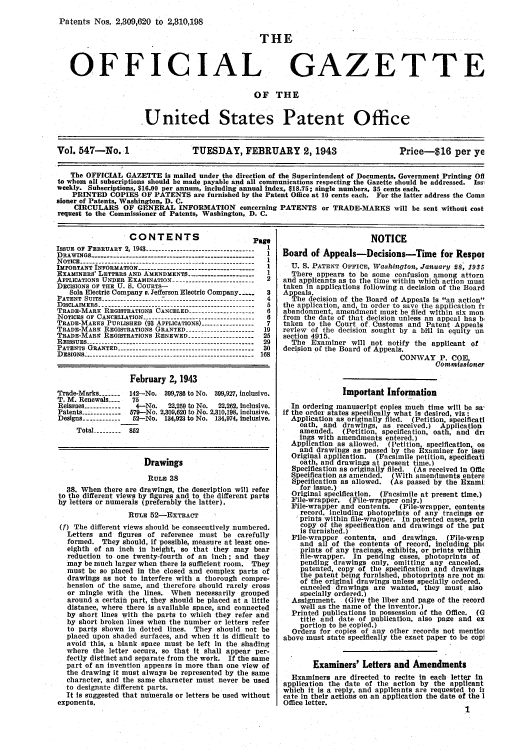 handle is hein.intprop/uspagaz0632 and id is 1 raw text is: Patents Nos. 2,309,620 to 2,310,198

OFFICIAL

FHE
GAZETTE

OF THE
.United States Patent Office

Vol. 547-No. 1                      TUESDAY, FEBRUARY 2, 1943                             Price-$16 per ye
The OFFICIAL GAZETTE is mailed under the direction of the Superintendent of Documents, Government Printing Off
to whom all subscriptions should be made payable and all communications respecting the Gazette should be addressed. Issi
weekly. Subscriptions, $16.00 per annum, including annual index, $18.75; single numbers, 35 cents each.
PRINTED COPIES OF PATENTS are furnished by the Patent Office at 10 cents each. For the latter address the Comn
sioner of Patents, Washington, D. C.
CIRCULARS OF GENERAL INFORMATION concerning PATENTS or TRADE-MARKS will be sent without cost
request to the Commissioner of Patents, Washington, D. C.

CONTENTS

ISSUE  OF  FEBRUARY  2, 1943 -----------------------------------
D RAW INGS ----------------------------------------------------
NOTICE------------------
IMPORTANT INFORMATION .......................
EXAMINERS LETTERS AND AMENDMENTS ----------------------
APPLICATIONS UNDER EXAMINATION --------------------------
DECISIONS OF THE U. S. COURTS-
Sola Electric Company v. Jefferson Electric Company -----
PATENT SUITS------------
DISCLAIMERS- ...   -----------------------
TRADE-MARK REGISTRATIONS CANCELED ---------------------
NOTICES OF CANCELLATION .............................
TRADE-MARKS PUBLISHED (93 APPLICATIONS)
TRADE-MARK REGISTRATIONS GRANTED ---------------------
TRADE-MARK REGISTRATIONS RENEWED           -
RESS   E .......
PATENTS GRANTED
DESIGNS----------------

P

'age
1
1
1
1
1
2

February 2, 1943
Trade-Marks -------  142-No. 399,780 to No. 399,927, inclusive.
T. M. Renewals ....  75
Reissues ------------  4-No.  22,259 to No.  22,262, Inclusive.
Patents ----------- 579-No. 2,309,620 to No. 2,310,198, inclusive.
Designs ------------ 52-No. 134,923 to No. 134,974, inclusive.
Total -------- 852
Drawings
RULE 38
38. When there are drawings, the description will refer
to the different views by figures and to the different parts
by letters or numerals (preferably the latter).
RULE 52-EXTRACT
(f) The different views should be consecutively numbered.
Letters and figures of reference must be carefully
formed. They should, if possible, measure at least one-
eighth of an inch In height, so that they may bear
reduction to one twenty-fourth of an inch; and they
may be much larger when there Is sufficient room. They
must be so placed in the closed and complex parts of
drawings as not to interfere with a thorough compre-
hension of the same, and therefore should rarely cross
or mingle with the lines. When necessarily grouped
around a certain part, they should be placed at a little
distance, where there is available space, and connected
by short lines with the parts to which they refer and
by short broken lines when the number or letters refer
to party shown in dotted lines. They should not be
placed upon shaded surfaces, and when it is difficult to
avoid this, a blank space must be left in the shading
where the letter occurs, so that It shall appear per-
fectly distinct and separate from the work. If the same
part of an invention appears in more than one view of
the drawing it must always be represented by the same
character, and the same character must never be used
to designate different parts.
It Is suggested that numerals or letters be used without
exponents.

NOTICE
Board of Appeals-Decisions-Time for Respol
U. S. PATENT OFFICE, Washington, January 08, 1935
There appears to be some confusion among attorn
and applicants as to the time within which action must
taken in applications following a decision of the Board
Appeals.
The decision of the Board of Appeals Is an action
the application, and, in order to save the application fr
abandonment, amendment must be filed within six mon
from the date of that decision unless an appeal has b,
taken to the Court of Customs and Patent Appeals
review of the decision sought by a bill in equity un
section 4915.
The Examiner will not notify the applicant of
decision of the Board of Appeals.
CONWAY P. COE,
Commissioner
Important Information
In ordering manuscript copies much time will be sa'
if the ordes states specifically what is desired, viz :
Application as originally filed. (Petition, specificat
oath, and drawings, as received.) Application
amended. (Petition, specification, oath, and dr:
ings with amendments entered.)
Application as allowed. (Petition, specification, os
and drawings as passed by the Examiner for lssu
Original application. (Facsimile petition, specificati
oath, and drawings at present time.)
Specification as originally filed. (As received In Offi
Specification as amended. (With amendments entere
Specification as allowed. (As passed by the Exami
for issue.)
Original specification. (Facsimile at present time.)
File-wrapper. (File-wrapper only.)
File-wrapper and contents. (File-wrapper, contents
record, including photoprints of any tracings or
prints within file-wrapper. In patented cases, prin
copy of the specification and drawings of the pat
is furnished.)
File-wrapper contents, and drawings. (File-wrap
and all of the contents of record, including ph(
prints of any tracings, exhibits, or prints within
file-wrapper. In pending cases, photoprints of
pending drawings only, omitting any canceled.
patented, copy of the specification and drawings
the patent being furnished, photoprints are not m;
of the original drawings unless specially ordered.
canceled drawings are wanted, they must also
specially ordered.)
Assignment. (Give the liber and page of the record
well as the name of the inventor.)
Printed publications in possession of the Office. (G
title and date of publication, also page and ex
portion to be copied.)
Orders for copies of any other records not mentlo
above must state specifically the exact paper to be cop!
Examiners' Letters and Amendments
Examiners are directed to recite in each letter In
application the date of the action by the applicant
which it is a reply, and applicants are requested to is
cate in their actions on an application the date of the I
Office letter.
1



