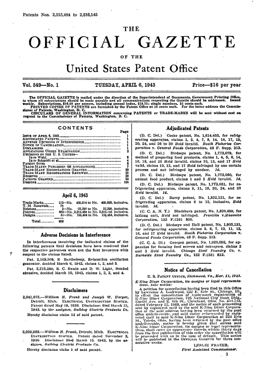 handle is hein.intprop/uspagaz0634 and id is 1 raw text is: Patents Nos. 2,315,484 to 2,316,145

THE

OFFICIAL

GAZETTE

OF THE
United States Patent Office

Vol. 549-No. 1                        TUESDAY, APRIL 6, 1943                              Price-t16 per year
The OFFICIAL GAZETTE is mailed under the direction of the Superintendent of Documents, Government Printing Office.
to whom all subscriptions should be made payable and all communications respecting the Gazette should be addressed. Issued
weekly. Subscriptions, $16.00 per annum, Including annual index, $18.75; single numbers, 35 cents each.
PRINTED COPIES OF PATENTS are furnished by the Patent Office at 10 cents'each. For the latter address the Commis.
sioner of Patents, Washington, D. C.
CIRCULARS OF GENERAL INFORMATION concerning PATENTS or TRADE-MARKS will be sent without cost on
request to the Commissioner of Patents, Washington, D. C.

CONTENTS
Page
Isstr oF APRsL 6. 1943 -     .    ..------------------------------- I
ADJUDICATED PATENTS --------------------------------------- I
ADVERSE DECISIONS IN INTERFERENCE ---------------------- -1
NOTICE OF CANCELLATION --------------------------------
DISCLAIMERS. ...-.--------------------------------------- 1
APPLICATIONS UNDER EXAMINATION -------------------------- 2
DECISIONS OF THE U. S. COURTS-
In re Wahl ------------ ----------------------------- a
In re Schmidt et al ..  ..     ..------------------------------ 4
PATENT SUITS ..  ........................................... 6
TRADE-MARI,' PUBLISHED (98 APPLICATIONS) ---------------- 7
TRADE-MARK REGISTRATIONS GRANTED --------------------- 20
TRADE-MARE REGISTRATIONS RENEWED -------------------- 25
REISSUES -------------------------  ---------------------- 29
PATENTS GRANTED-------        --------------------------- 80
DESINs. .................................---------------- 184
April 6, 1943
Trade-Marks -------  113--No. 400,814 to No. 400,920, inclusive.
T. M. Renewals.___   74
Reissues ------------  2-No.  -22.297 to No.  22,298. inclusive.
Patents ------------ 662-No. 2,315.484 to No. 2,316.145 inclusive.
Designs ------------  51-No. 135,404 to No. 135,454; inclusive.
Total --------- 902
Adverse Decisions in Interference
In interferences Involving the Indicated claims of the
following patents final decisions have been rendered that
the respectlvp patentees were not the first inventors with
respect to the claims listed.
Pat. 2.168.;5)08, R  Barthelemy. Relaxation oscillation
generator, decided March 6. 1943. claims 1, 2. and 5.
Pat. 2,215.380, R. C. Swain and D. W. Light. Bonded
abrasive, decided March 10, 1943, claims 1, 2, 3, and 4.
Disclaimers
2,041,675.-William H. Frank and Joseph W. Harper,
Detroit. Mlici.   ELECLTRICAL DISTRIBUT'ION SYSTEM.
Patent dated May 19. 1936. Diselaitnet tiled Nlaich 15,
1943. by the assignee. Bulldog Electric Products Co.
Hereby disclaims claim 13 of said patent.
2,059,988.-William H. Frank, Detroit. Mich. ELECTRICAL
DIsTrIBUTION ,SYsTEM.    'atelnt dated Noetuber 3,
1936.   Dlhlshinter filed Mlrch 15. 1943, by the as-
siguee. Iulldug Elet.tric Product. GO.
Hereby disclaims claim I of said patent.

Adjudicated Patents
(D. C. Del.)  Cooke patent, No. 1,614,455, for refrig-
erating apparatus, claims 1, 3, 4, 7, 8, 14, 16, 17, 19,
20. 24, and 26 to 30 Held invalid. Booth Fisheries Cor-
poration v. General Foods Corporation, 48 F. Supp. 313.
(D. C. Del.)   Birdseye patent, No. 1,773,079, for
method of preparing food products, claims 1, 4, 5, 6, 14,
16, 18, and 26 Held invalid, claims 30, 13, and 17 Held
valid, claims 10, 13, and 17 Held infringed by one certain
process and not Infringed by another.   Id.
(D. C. Del.)   Blrdseye patent, No. 1,773,080, for
animal food product, claims 1 and 2 Held invalid. Id.
(D. C. Del.)  Birdseye patent, No. 1,773,081, for re-
frigerating apparatus, claims 9, 11, 19, 20, 24, and 26
Held invalid. Id.
(D. C. Del.)   Barry patent, No. 1,822,121, for re-
frigerating apparatus, claims 6 to 12, inclusive, Held
invalid. Id.
(C. C. A. N. Y.) Blackburn patent, No. 1,826,499, for
lathing unit, Held not infringed. Franklin v.laso8ite
Corporation, 132 F.(2d) 800.
(D. C. Del.) Blrdseye and Hall patent, No. 1,905,131,
for refrigerating apparatus, claims 5. 6, 7, 10. 11, 13,
16, and 17 Held invalid. Booth Fisheries Corporation v.
G neral Foods Corporation, 48 F. Supp. 313.
(C. C. A. Ill.) Georgen patent, No. 1,926,092, for ap-
paratus for forming feed screws and Conveyers, claims 2
and 3 Held invalid.    Chicago Steel FoundrV Co. v.
Burnside Steel Foudry Co., 132 F.(2d) 812.
Notice of Cancellation
U. S. PATENT OFFICE, lcIthmond. Va., Aar. 11, 1948.
K-Nine Diner Corporation, its assigns or legal representa-
tives. take notice:
A petition for cancellation having been filed in this Office
by Lawrence A. l.ockwood, 232 E. Erie St., Chicago Ill
to effTct tile cancelltion of trade-tmlrk registration o
K-Nine Diner Corporation, 725 National City Bank Bldg.,
Euelll Ave. anid E. th St.. Cleveland, Ollio. No. 3.1-i.743,
dated February 22. 18. and ti1e notice of such proceeding
seat by registered malil to the said K-Ni Ditiler Corpora-
tion lit th.. said address Ihaving been relurnld by tile post
Oltice uIlilivt,r:l lilt. and s11  not(I aid  ie ilforwl rdld by regis-
ercd I lMil to sild K-Nine Diner Corporatlon at 234 Erie
St.. Toledo. 1)hit. Ilv'ing htll retunld by tile post o1ice
undeliverable, notice is hereby given that unless said
K-Nill Illter Corporpration. its aesigns or I-gal reprt-senta-
lives, shall Il-lir ' ll aI ppell al'llIt  tllelli  willllin  tllirty  (ays
,froln tile first publicati Il of this order Mew caucellation will
be procteded with as In the ease of default. This notice
will be published in the OFFICIAL (AZE.rTE fOr three con-
secutive weeks.
LF9I.rE FItAZER.
First Assistant Commissioner.
1


