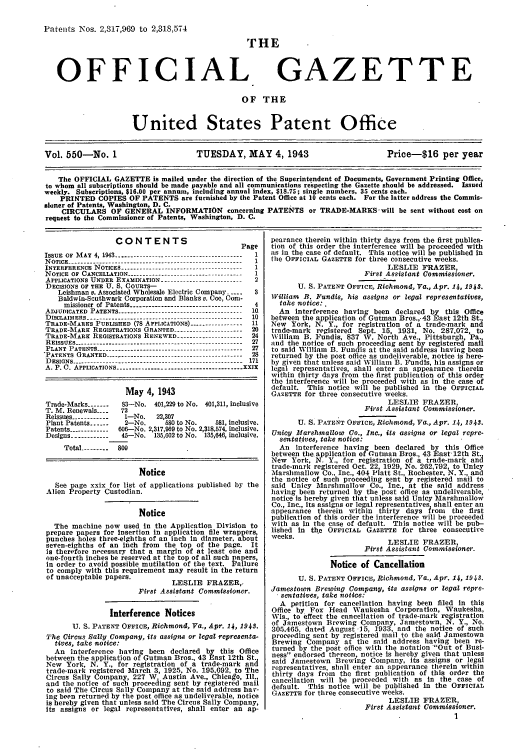 handle is hein.intprop/uspagaz0635 and id is 1 raw text is: Patents Nos. 2,317,969 to 2,318,574

THE

OFFICIAL

GAZETTE

OF THE

United States Patent Office
Vol. 550-No. 1                          TUESDAY, MAY 4, 1943                              Price-S16 per year
The OFFICIAL GAZETTE is mailed under the direction of the Superintendent of Documents, Government Printing Office,
to whom all subscriptions should be made payable and all communications respecting the Gazette should be addressed. Issued
weekly. Subscriptions, $16.00 per annum, including annual index, $18.75; single numbers, 35 cents each.
PRINTED COPIES OF PATENTS are furnished by the Patent Office at 10 cents each. For the latter address the Commis-
sioner of Patents, Washington, D. C.
CIRCULARS OF GENERAL INFORMATION concerning PATENTS or TRADE-MARKS. will be sent without cost on
request to the Commissioner of Patents, Washington, D. C.

CONTENTS                          Page
ISSUE  OF  M AY  4,  1943 -----------------------------------------  1
NOTICE ------------------------------------------------------- 1
INTERFERENCE NOTICES ---------------------------------------  1
NOTICE OF CANCELLATION ------------------------------------ 1
APPLICATIONS UNDER EXAMINATION----------------------- 2
DECISIONS OF THE U. S. COURTS-
Leishman v. Associated Wholesale Electric Company ..-.  3
Baldwin-Southwark Corporation and Blanks v. Coe, Com-
missioner of Patents ----------------------------------- 4
ADJUDICATED PATENTS --------------------------------------- 10
DISCLAIMERS ------------------------------------------------- 10
TRADE-MARKS PUBLISHED (78 APPLICATIONS) --------------- 11
TRADE-MARE REGISTRATIONS GRANTED ---------------------  20
TRADE-MARE REGISTRATIONS RENEWED -------------------- 24
REISSUES------------------------------                 27
PLANT PATENTS ---------------------------------------------- 27
*PATENTS GRANTED ------------------------------------------- 28
DESIGNS ...............---------------------------------------- 171
A. P. C. APPLICATIONS --------------------------------------- xxIx
May 4, 1943
Trade-Marks ------  831-No. 401,229 to No. 401,311, inclusive
T. M. Renewals- --  72
Reissues ------------1-No.    22,307
Plant Patents ......  2-No.     580 to No.   581, inclusive.
Patents ------------ 606-No. 2,317,969 to No. 2,318,574, inclusive.
Designs ------------ 45-No. 135,602 to No. 135,646, inclusive.
Total --------- 809
Notice
See page xxix for list of applications published by the
Alien Property Custodian.
Notice
The machine now used in the Application Division to
prepare papers for insertion in application file wrappers,
punches holes three-eighths of an inch in diameter. about
seven-eighths of an Inch from the top of the page. It
is therefore necessary that a margin of at least one and
one-fourth inches be reserved at the top of all such papers,
in order to avoid possible mutilation of the text. Failure
to comply with this requirement may result in the return
of unacceptable papers.           LESLIE FRAZER,
First Assistant Commissioner.
Interference Notices
U. S. PATENT OFFICE, Richmond, Va., Apr. 14, 1943.
The Circus Sally Company, its assigns or legal representa-
tives, take notice:
An interference having been declared by this Office
between the application of Gutman Bros., 43 East 12th St
New York, N. Y., for registration of a trade-mark and
trade-mark registered March 3, 1925, No. 195,692, to The
Circus Sally Company, 227 W. Austin Ave., Chicago, Ill.,
and the notice of such proceeding sent by registered mail
to said The Circus Sally Company at the said address hav-
ing been returned by the post office as undeliverable, notice
is hereby given that unless said The Circus Sally Company,
Its assigns or legal representatives, shall enter an ap-

pearance therein within thirty days from the first publica-
tion of this order the interference will be proceeded with
as in the case of default. This notice will be published in
the OFFICIAL GAZETTE for three consecutive weeks.
LESLIE FRAZER,
First Assistant Commissioner.
U. S. PATENT OFFICE, Richmond, Va., Apr. 14, 1943.
William B. Fundis, his assigns or legal representatives,
take notice:.
An interference having been declared by this Office
between the application of Gutman Bros.,.43 East 12th St.,
New York, N. Y., for registration of a trade-mark and
trade-mark registered Sept. 15, 1931, No. 287,072, to
William B. Fundis, 837 W. North Ave., Pittsburgh, Pa.
and the notice of such proceeding sent by registered mail
to said William B. Fundis at the said address having been
returned by the post office as undeliverable, notice is here-
by given that unless said William B. Fundis, his assigns or
legal representatives, shall enter an appearance therein
within thirty days from the first publication of this order
the interference will be proceeded with as in the case of
default. This notice will be published in the OFFICIAL
GAZETTE for three consecutive weeks.
LESLIE FRAZER,
First Assistant Commissioner.
U. S. PATENT OFeICE, Richmond, Va., Apr. 14, 1943.
Unicy Marshmallow Co., Inc., its assigns or legal repre-
senta tives, take notice:
An interference having been declared by this Office
between the application of Gutsnan Bros., 43 East 12th St
New York, N. Y., for registration of a trade-mark and
trade-mark registered Oct 22 1929, No. 262,792, to Unicy
Marshmallow Co., Inc., 404 Platt St., Rochester, N. Y., and
the notice of such proceeding sent by registered mail to
said Unicy Marshmallow Co., Inc., at the said address
having been returned by the post office as undeliverable,
notice is hereby given that unless said Unicy Marshmallow
Co., Inc., its assigns or legal representatives shall enter an
appearance therein within thirty days from   the first
publication of this order the interference will be proceeded
with as in the case of default. This notice will be pub-
lished in tl~e OFFICIAL GAZETTE for three consecutive
weeks.
LESLIE FRAZER,
First Assistant Commissioner.
Notice of Cancellation
U. S. PATENT OFFICE, Richmond, Va., Apr. 14, 1943.
Jamestown Brewing Company, its assigns or legal repre-
.sentatives, take notice:
A petition for cancellation having been filed In this
Office by Fox Head Waukesha Corporation, Waukesha,
Wis., to effect the cancellation of trade-mark registration
of Jamestown Brewing Company, Jamestown, N. Y., No.
305.465, dated August-15, 1933, and the notice of such
proceeding sent by registered mail to the said Jamestown
Brewing Company at the said address having been re-
turned by the post office with the notation 'Out of Busi-
ness endorsed thereon, notice is hereby given that unless
said Jamestown Brewing Company, its assigns or legal
representatives, hall enter an appearance therein within
thirty days from the first publication of this order the
cancellation will be proceeded with as In the case of
default. This notice will be published in the OFFICIAL
GAZETTE for three consecutive weeks.
LESLIE FRAZER,
First Assistant Commissioner.
I


