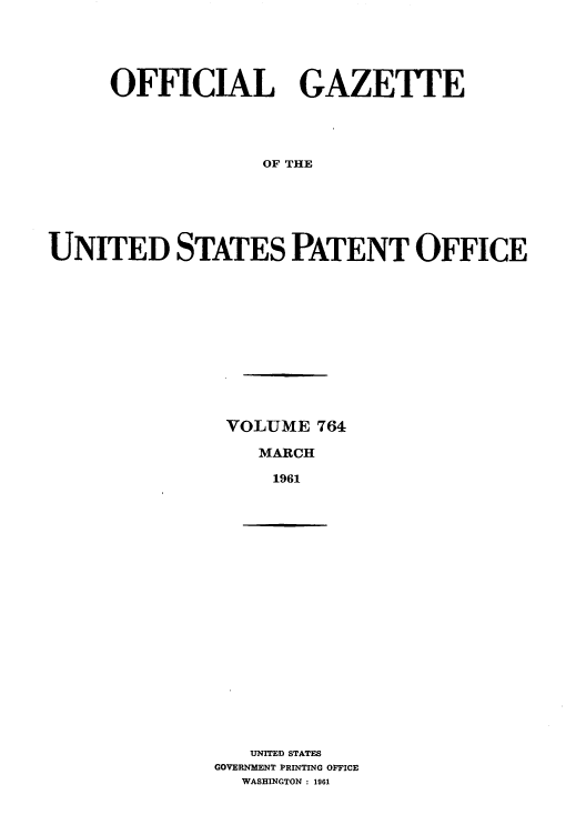 handle is hein.intprop/uspagaz0651 and id is 1 raw text is: OFFICIAL GAZETTE
OF THE
UNITED STATES PATENT OFFICE

VOLUME 764
MARCH
1961

UNITED STATES
GOVERNMENT PRINTING OFFICE
WASHINGTON : 1961


