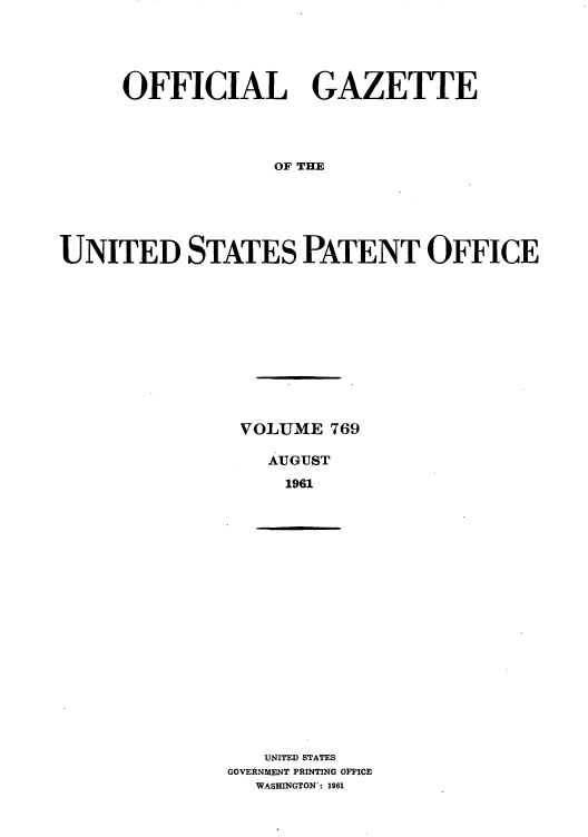 handle is hein.intprop/uspagaz0656 and id is 1 raw text is: OFFICIAL GAZETTE
OF THE
UNITED STATES PATENT OFFICE

VOLUME 769
AUGUST
1961

UNITED STATES
GOVERNMENT PRINTING OFFICE
WASHINGTON*: 1961


