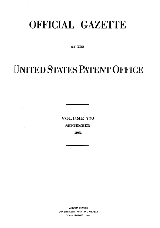 handle is hein.intprop/uspagaz0657 and id is 1 raw text is: OFFICIAL GAZETTE
OF THE
JNITED STATES PATENT OFFICE

VOLUME 770
SEPTEMBER
1961

UNITED STATES
GOVERNMENT PRINTING OFFICE
WASHINGTON : 1961


