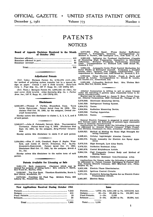 handle is hein.intprop/uspagaz0660 and id is 1 raw text is: OFFICIAL GAZETTE
December S, 1961

+ UNITED STATES PATENT OFFICE

Volume 773

Number i

PATENTS
NOTICES

Board of Appeals Decisions Rendered in the Month
of October 1961
Examiner affirmed ---------------------------------410
Examiner affirmed in part --------------------------- 51
Examiner reversed ---------------------------------64
Total -------------------------------------525
Adjudicated Patents
(D.C. Iowa) Harmon Patent No. 2,781,278 (117-36),
for method of printing carbon transfer Ink in a spaced de-
sign on paper. Claims 1 and 4 Held invalid. Rota-Garb
Corp. v. Frye Mig. Co., 197 F. Supp. 54; 130 USPQ 307.
(D.C. Tenn.) Marquez Patent No. 2,844,192 (5--354), for
seat cover, Held invalid. Atlas Specialty Mfg. Co. v. Farber
Bros. Inc., 197 F. Supp. 61; 130 USPQ 201.
Disclaimers
2,840,097.-Thomas P. Farkas, Bloomfield, Conn.    TANK
LEVEL EQUALIZER. Patent dated June 24, 1958. Dis-
claimer filed Oct. 30, 1961, by the assignee, United Air-
craft Corporation.
Hereby enters this disclaimer to claims 1, 2, 3, 4, 5, and 8
of said patent.
2,845,817.-John B. Polomski, Detroit, Mich. TRANSMISSION
CONTROLS. Patent dated Aug. 5, 1958. Disclaimer filed
Sept. 15, 1961, by the assignee, Borg-Warner Corpora-
tion.
Hereby enters this disclaimer to claim 5 of said patent.
3,004,994.-Glen E. Arth, Cranford, Roger E. Beyler, West-
field, and Lewis H. Sarett, Princeton, N.J.  6a,16a-
DImETHYL-PREGNENES.    Patent dated Oct. 17, 1961.
Disclaimer filed Oct. 17, 1961, by the assignee, Merck d
Co., Inc.
Hereby enters this disclaimer to the entire term of said
patent.
Patents Available for Licensing or Sale
2,691,173. Bath Apparatus.   (Garment which may be
donned for purpose of taking bath.) Mrs. Alberta F. Smith,
612 Wood St., Marion, Ohio.
2,939,587. Toy Gun Rack. Theodore Kondzlolka, Route 2,
Box 124AA, Mundeleln, Ill.
2,975,441. Precision Oil Feed Tap. Michele Falco, 296
Liberty St., Painesville, Ohio.

2,977,060.  Film   Spool.  Firma   Gustav  Raffienbeul,
Schwelm  I, Westphalia, Germany.     Correspondence  to:
Michael S. Striker, 360 Lexington Ave., New York 17, N.Y.
2,995,928. Indicator for Torsional Oscillations (Capable
of Measuring High Frequencies, Insensitive to Disturbing
Influences). Miroslav Prochazka, Tuchomerice, Czechoslo-
vakia. Correspondence to: Richard Low, 1060 Broad St.,
Newark 2, N.J.
2,996.122. Automatic Cyclic Pitch Control Mechanism for
Rotor Blades of Helicopter Aircraft. Vyzkumny a zkusebni
letecky ustav, Letnany, near Prague, Czechoslovakia. Cor-
respondence to: Richard Low, 106 Broad St., Newark 2, N.J.
3,003,044. Delay Electric Switch. Frank A. Davis and
Herold H. Losche. Correspondence to: Herold H. Losche,
541 Euclid Ave., Greenwood, Ind.
3,005,208. Collapsible Bathtub Seat. Mrs. Thelma Mat-
thews, Box 513, Kreole, Miss.
Admiral Corporation Is willing to sell or grant licenses
under the following 6 patents upon reasonable terms to do-
mestic manufacturers.
Replies may be addressed to : James T. Barr, Patent Coun-
sel, Admiral Corporation, 3800 Cortland St., Chicago 47, Ill.
2,578,869. Electronic Measuring Device.
2,641,929. Refrigerant Testing System.
2,804,572. Tester.
2,866,904. Radiation Measuring Device.
2,900,598. Testing Apparatus.
2,956,116. Tester.
General Electric Company Is prepared to grant non-exclu-
sive licenses under the following 12 patents upon reasonable
terms to domestic manufacturers.
Applications for license under the following 8 patents my
be addressed to: General Electric Company, Flight Propul-
sion Division, Cincinnati 15, Ohio, Attention : Patent Counsel.

2,629,923.
2,966,421.
2,966,575.
2,978,319.
2,978,321.
2,993,678.
2,994,124.

Method of Making the Same High Strength Ro-
tating Elements.
Cellular Lightweight Alumina Ceramic.
Nozzle Assembly for Electric Arc Spray Appa-
ratus.
High Strength, Low Alloy Steels.
Oxidation Resistant Alloy.
Coated Molybdenum Article.
Clad Composite Cermet Body and Method of
Making Same.

2,994,604. Oxidation Resistant Iron-Chromium Alloy.
Applications for license under the following 4patents may
be addressed to: Patent Counsel, Switchgear & Control Divi-
sion, General Electric Company, 6901 Elmwood Ave., Phila-
delphia 42, Pa.
2,922,109. Electric Phase Discriminator.
2,955,233. Ignltron Control Circuits.
2,971,131. Protective Relaying System for an Electric Power
Transmission Circuit.
2,981,867. Electric Relay.

New   Applications Received During October 1961
Patents -.-   ------------------------------- 7,212
Designs --------------------------------------- 412
Plant Patents -----------------------------------18
Reissues ---------------------------------------  20
Total -----------------------------------7,662

Issue
Patents ------ 1,078-No. 3,011,169 to No. 3,012,246, Incl.
Designs ------  40-No. 191,858 to No. 191,897, Inc].
Plant Patents-   1-No.    2,108
Reissues -----   2-No.   25,093 to No.  25,094, icl.
Total ---- 1,121


