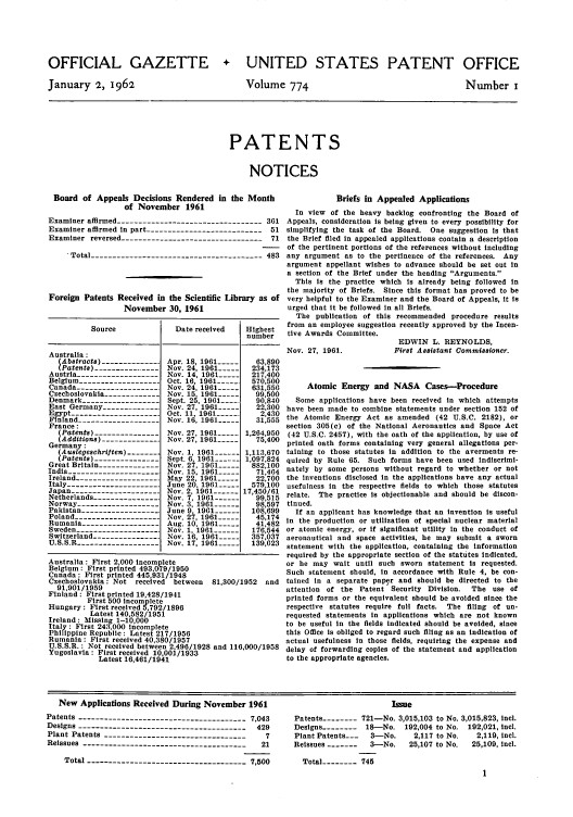 handle is hein.intprop/uspagaz0661 and id is 1 raw text is: OFFICIAL GAZETTE
January 2, 1962

+ UNITED STATES PATENT OFFICE

Volume 774

Number i

PATENTS
NOTICES

Board of Appeals Decisions Rendered in the Month
of November 1961
Examiner affirmed ---------------------------------361
Examiner affirmed in part --------------------------- 51
Examiner reversed ---------------------------------71
'Total ---------------------------------------483
Foreign Patents Received in the Scientific Library as of
November 30, 1961
Source             Date received   Highest
number
Australia:
Abstract) ------------ Apr. 18, 1961 -----  63,890
Patents) ----------------Nov. 24, 1961 ---  234,173
Austria -------------------Nov. 14, 1961 ---  217,400
Belgium ------------------- Oct. 16, 1961 ----  570,500
Canada ------------------- Nov. 24, 1961 -----  631,556
Czechoslovakia -------------Nov. 15, 1961 -----  99,500
Denmark ------------------- Sept. 25, 1961-....  90840
East Germany --------------Nov. 27, 1961 -----  22,300
Egypt -------------------  Oct. 11, 1961 -----  2,430
Finland -------------------Nov. 16, 1961 -----  31,555
France:
(Patents) ---------------Nov. 27, 1961 ----- 1,264,950
Additions) ------------  Nov. 27, 1961 -----  75,400
Germany:
(Auslegeschriften) -------- Nov. 1, 1961 ---- 1,113,670
(Patents) --------------- Sept. 6, 1961 ---- 1,097,824
Great Britain -------------- Nov. 27, 1961 --  882,100
India ---------------------- Nov. 15, 1961 ..... 71,464
Ireland -------------------. May 22, 1961 -----  22,700
Italy --------------------  June 20, 1961 -----  579,100
Japan --------------------- Nov. 2,1961 ------ 17,456/61
Netherlands --------------  Nov. 7, 1961 ------  99,515
Norway -------------------Nov. 3, 1961 ------  98,597
Pakistan ------------------- June 9, 1961 ......  108,699
Poland --------------------Nov. 27, 1961 -----  45,174
Rumania ------------------Aug. 10, 1961 ---  41,482
Sweden -------------------- Nov. 1, 1961 ------  176,544
Switzerland ---------------. Nov. 16, 1961 ---  357,037
U.S.S.R ------------------- Nov. 17, 1961 ---  139,623
Australia : First 2,000 incomplete
Belgium: First printed 493,079/1950
Canada : First printed 445,931/1948
Czechoslovakia: Not received between  81,300/1952 and
91,901/1959
Finland: First printed 19,428/1941
First 500 Incomplete
Hungary : First received 5,792/1896
Latest 140,582/1951
Ireland : Missing 1-10,000
Italy: First 243,000 incomplete
Philippine Republic: Latest 217/1956
Rumania : First received 40,380/1957
U.S.S.R.: Not received between 2,496/1928 and 116,000/1958
Yugoslavia : First received 10,001/1933
Latest 16,461/1941

Briefs in Appealed Applications
In view of the heavy backlog confronting the Board of
Appeals, consideration Is being given to every possibility for
simplifying the task of the Board. One suggestion is that
the Brief filed in appealed applications contain a description
of the pertinent portions of the references without including
any argument as to the pertinence of the references. Any
argument appellant wishes to advance should be set out In
a section of the Brief under the heading Arguments.
This Is the practice which Is already being followed In
the majority of Briefs. Since this format has proved to be
very helpful to the Examiner and the Board of Appeals, it Is
urged that it be followed in all Briefs.
The publication of this recommended procedure results
from an employee suggestion recently approved by the Incen-
tive Awards Committee.

Nov. 27, 1961.

EDWIN L. REYNOLDS,
First Assistant Oommisioner.

Atomic Energy and NASA Cases-Procedure
Some applications have been received In which attempts
have been made to combine statements under section 152 of
the Atomic Energy Act as amended (42 U.S.C. 2182), or
section 305(c) of the National Aeronautics and Space Act
(42 U.S.C. 2457), with the oath of the application, by use of
printed oath forms containing very general allegations per-
taining to those statutes in addition to the averments re-
quired by Rule 65. Such forms have been used indiscrimi-
nately by some persons without regard to whether or not
the inventions disclosed in the applications have any actual
usefulness in the respective fields to which those statutes
relate. The practice is objectionable and should be discon-
tinued.
If an applicant has knowledge that an invention is useful
in the production or utilization of special nuclear material
or atomic energy, or if significant utility in the conduct of
aeronautical and space activities, he may submit a sworn
statement with the application, containing the information
required by the appropriate section of the statutes indicated,
or he may wait until such sworn statement is requested.
Such statement should, In accordance with Rule 4, be con-
tained In a separate paper and should be directed to the
attention of the Patent Security Division.   The use of
printed forms or the equivalent should be avoided since the
respective statutes require full facts. The filing of un-
requested statements in applications which are not known
to be useful in the fields indicated should be avoided, since
this Office Is obliged to regard such filing as an Indication of
actual usefulness In those fields, requiring the expense and
delay of forwarding copies of the statement and application
to the appropriate agencies.

New Applications Received During November 1961
Patents -------------------------------------- 7,043
Designs --------------------------------------- 429
Plant Patents------------------------------- 7
Reissues ------------------------------------- 21
Total ------------------------------------- 7,500

Isue
Patents -------- 721-No. 3,015,103 to No. 3,015,823, incl.
Designs -------- 18-No. 192,004 to No. 192,021, incl.
Plant Patents-_  3-No.     2,117 to No.  2,119, incl.
Reissues -------  3-No.    25,107 to No.  25,109, incl.
Total -------- 745


