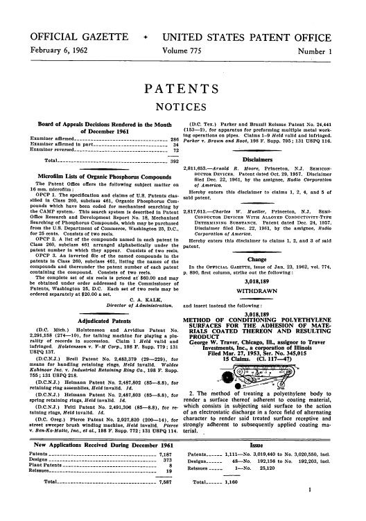 handle is hein.intprop/uspagaz0662 and id is 1 raw text is: OFFICIAL GAZETTE
February 6, 1962

+ UNITED STATES PATENT OFFICE

Volume 775

Number 1

PATENTS
NOTICES

Board of Appeals Decisions Rendered In the Month
of December 1961
Examiner affirmed ---------------------------------- 286
Examiner affirmed in part --------------------------- 34
Examiner reversed ---------------------------------- 72
Total --------------------------------------- 392
Microfilm Lists of Organic Phosphorus Compounds
The Patent Office offers the following subject matter on
16 mm. microfilm :
OPCP 1. The specification and claims of U.S. Patents clas-
sified in Class 260, subclass 461, Organic Phosphorus Com-
pounds which have been coded for mechanized searching by
the CAMP system.. This search system is described in Patent
Office Research and Development Report No. 18, Mechanized
Searching of Phosphorus Compounds, which may be purchased
from the U.S. Department of Commerce, Washington 25, D.C.,
for 25 cents. Consists of two reels.
OPCP 2. A list of the compounds named in each patent in
Class 260, subclass 461 arranged alphabetically under the
patent number in which they appear. Consists of two reels.
OPCP 3. An inverted file of the named compounds in the
patents in Class 260, subclass 461, listing the names of the
compounds and thereunder the patent number of each patent
containing the compound. Consists of two reels.
The complete set of six reels is priced at' $60.00 and may
be obtained under order addressed to the Commissioner of
Patents, Washington 25, D.C. Each set of two reels may be
ordered separately at $20.00 a set.
C. A. KALK,
Director of Administration.
Adjudicated Patents
(D.C. Mich.)   Holstensson  and Arvidius Patent No.
2,291,158 (274-10), for talking machine for playing a plu-
rality of records in succession. Claim 1 Held valid and
infringed. Holstensson v. V-M Corp., 198 F. Supp. 779; 131
USIVQ 137.
(D.C.N.J.) Brell Patent No. 2,483,379 (29-229), for
means for handling retaining rings, Held invalid. Waldes
Kohinoor Inc. v. Industrial Retaining Ring Co., 198 F. Supp.
755; 131 USPQ 218.
(D.C.N.3.) Heimann Patent No. 2,487,802 (85--8.8), for
retaining ring assemblies, Held invalid. Id.
(D.C.N.J.) Heimann Patent No. 2,487,803 (85--8.8), for
spring retaining rings, Held invalid. Id.
(D.C.N.J.) Feitl Patent No. 2,491,306 (85-8.8), for re-
taining rings, Held Invalid. Id.
(D.C. Oreg.) Pierce Patent No. 2,927,820 (200-14), for
street sweeper brush winding machine, Held invalid. Pierce
v. Ben-Ko-Matic, Inc., et at., 198 F. Supp. 772; 131 USPQ 114.

(D.C. Tex.) Parker and Brazzil Reissue Patent No. 24,441
(153-2), for apparatus for preforming multiple metal work-
ing operations on pipes. Claims 1-9 Held valid and Infringed.
Parker v. Brown and Root, 198 F. Supp. 795; 131 USPQ 116.
Disclaimers
2,811,653.-Arnold R. Moore, Princeton, N.J. SEMICON-
DUCTOR DEVICES. Patent dated Oct. 29, 1957. Disclaimer
filed Dec. 22, 1961, by the assignee, Radio Corporation
of America.
Hereby enters this disclaimer to claims 1, 2, 4, and 5 of
said patent.
2,817,613.-Charles IV. Mueller, Princeton, N.J.  SEMI-
CONDUCTOR DEVICES WITH ALLOYED CONDUCTIVITY-TYPE
DETERMINING SUBSTANCE. Patent dated Dec. 24, 1957.
Disclaimer filed Dec. 22, 1961, by the assignee, Radio
Corporation of America.
Hereby enters this disclaimer to claims 1, 2, and 3 of said
patent.
Change
In the OFFICIAL GAZETTE, issue of Jan. 23, 1962, vol. 774,
p. 890, first column, strike out the following:
3,018,189
WITHDRAWN
and insert instead the following :
3,018,189
METHOD OF CONDITIONING POLYETHYLENE
SURFACES FOR THE ADHESION OF MATE-
RIALS COATED THEREON AND RESULTING
PRODUCT
George W. Traver, Chicago, Ill., assignor to Traver
Investments, Inc., a corporation of Illinois
Filed Mar. 27, 1953, Ser. No. 345,015
15 Claims. (Cl. 117-47)
2. The method of treating a polyethylene body to
render a surface thereof adherent to coating material,
which consists in subjecting said surface to the action
of an electrostatic discharge in a force field of alternating
character to render said treated surface receptive and
strongly adherent to subsequently applied coating ma-
terial.

New Applications Received During December 1961
Patents   ---------------------------------------7,187
Designs    ---------------------------------------373
Plant Patents    ----------------------------------  8
Reissues    --------------------------------------- 19
Total ------------------------------------ 7,587

Issue
Patents ---- 1,111-No. 3,019,440 to No. 3,020,550, icl.
Designs -------  48-No. 192,156 to No. 192,203, icl.
Reissues         1-No.    25,120
Total ---- 1,160


