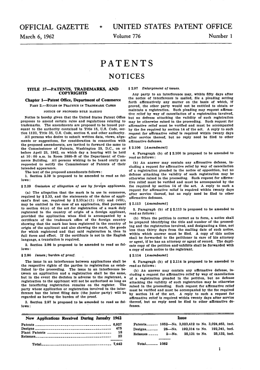 handle is hein.intprop/uspagaz0663 and id is 1 raw text is: OFFICIAL GAZETTE
March 6, 1962

+ UNITED STATES PATENT OFFICE

Volume 776

Number 1

PATENTS
NOTICES

TITLE 37-PATENTS, TRADEMARKS, AND
COPYRIGHTS
Chapter 1-Patent Office, Department of Commerce
PART 2.-RULES OF PRACTICE IN TRADEMARK CASES
NOTICE OF PROPOSED RULE MAKING
Notice is hereby given that the United States Patent Office
proposes to amend certain rules and regulations relating to
trademarks. The amendments are proposed to be issued pur-
suant to the authority contained in Title 15, U.S. Code, sec-
tion 1123, Title 35, U.S. Code, section 6, and other authority.
All persons who desire to submit written data, views, argu-
ments or suggestions, for consideration in connection with
the proposed amendments, are invited to forward the same to
the Commissioner of Patents, Washington 25, D.C., on or
before April 23, 1962, on which day a hearing will be held
at 10: 00 a.m. in Room 3886-B of the Department of Com-
merce Building. All persons wishing to be heard orally are
requested to notify the Commissioner of Patents of their
intended appearance.
The text of the proposed amendments follows:
1. Section 2.39 is proposed to be amended to read as fol-
lows:
2.39  Omission of allegation of use by foreign applicants.
(a) The allegation that the mark is in use in commerce,
required by § 2.33, and the statements of the dates of appli-
cant's first use, required by § 2.33(a) (1) (vii) and (viii),
may be omitted in the case of an application, filed pursuant
to section 44(e) of the act for registration of a mark duly
registered in the country of origin of a foreign applicant,
provided the application when filed is accompanied by a
certificate of the trademark office of the foreign country
showing that the mark has been registered in the country of
origin of the applicant and also showing the mark, the goods
for which registered and that said registration is. then in
full force and effect. If the certificate is not in the English
language, a translation is required.
2. Section 2.96 is proposed to be amended to read as fol-
lows:
§ 2.96 Issues; burden of proof.
The issue in an interference between applications shall be
the respective rights of the parties to registration as estab-
lished in.-the proceeding. The issue in an interference be-
tween an application and a registration shall be the same,
but in the event the decision is adverse to the registrant, a
registration to the applicant will not be authorized so long as
the interfering registration remains on the register. The
party whose application or registration involved in the inter-
ference has the latest filing date (the junior party) will be
regarded as having the burden of the proof.
3. Section 2.97 is proposed to be amended to read as fol-
lows :

1 2.97 Enlargement of issues.
Any party to an interference may, within fifty days after
the notice of interference is mailed, file a pleading setting
forth affirmatively any matter on the basis of which, If
proved, the other party would not be entitled to obtain or
maintain a registration. Such pleading may request affirma-
tive relief by way of cancellation of a registration involved,
but no defense attacking the validity of such registration
may be otherwise raised in the proceeding. Such request for
affirmative relief must be verified and must be accompanied
by the fee required by section 14 of the act. A reply to such
request for affirmative relief is required within twenty days
after service thereof, but no reply need be filed to other
affirmative defenses.
1 2.106 [Amendment]
4. Paragraph (b) of § 2.106 is proposed to be amended to
read as follows :
(b) An answer may contain any affirmative defense, in-
cluding a request for affirmative relief by way of cancellation
of a registration pleaded in the notice of opposition, but no
defense attacking the validity of such registration may be
otherwise raised in the proceeding. Such request for affirma-
tive relief must be verified and must be accompanied by the
fee required by section 14 of the act. A reply to such a
request for affirmative relief is required within twenty days
after service thereof, but no reply need be filed to other
affirmative defenses.
§ 2.113 [Amendment]
5. Paragraph (b) of j 2.113 is proposed to be amended to
read as follows :
(b) When the petition is correct as to form, a notice shall
be prepared identifying the title and number of the proceed-
ing and the registration involved, and designating a time, not
less than thirty days from the mailing date of such notice,
within which answer must be filed. A copy of this notice
shall be forwarded to the petitioner in care of his attorney
or agent, if he has an attorney or agent of record. The dupli-
cate copy of the petition and'exhibits shall be forwarded with
a copy of such notice to the registrant.
§ 2.114 [Amendment]
6. Paragraph (b) of j 2.114 is proposed to be amended to
read as follows:
(b) An answer may contain any affirmative defense, in-
cluding a request for affirmative relief by way of cancellation
of a registration pleaded in the petition, but no defense
attacking the validity of such registration may be otherwise
raised in the proceeding. Such request for affirmative relief
must be verified and must be accompanied by the fee required
by section 14 of the act. A reply to such a request for
affirmative relief is required within twenty days after service
thereof, but no reply need be filed to other affirmative de-
fenses.

New Applications Received During Janudry 1962
Patents   --------------------------------------- 6,927
Designs ---------------------------------------475
Plant Patents    ---------------------------------18
Reissues ---------------------------------------  22
Total -----------------------------------7,442

Issue
Patents ---- 1052-No. 3,023,412 to No. 3,024,463, incl.
Designs ------  28-No. 192,314 to No. 192,341, incl.
Reissues -----   2-No.    25,131 to No.  25,132, incl.

Total ---- 1082


