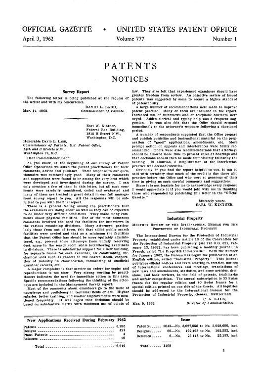 handle is hein.intprop/uspagaz0664 and id is 1 raw text is: OFFICIAL GAZETTE
April 3, 1962

+ UNITED STATES PATENT OFFICE

Volume 777

Number 1

PATENTS
NOTICES

Survey Report
The following letter is being published at
the writer and with my concurrence.

Mar. 14, 1962.

DAVID L.
Commissioner
Earl W. K
Federal B
1815 H St
Washingto

Honorable DAvID L. LAND,
Commissioner of Patents, U.S. Patent Office,
14th and E Streets N.W.,
Washington 25, D.C.
Dear Commissioner Ladd:
As you know, at the beginning of our sur
Office Operations we asked the patent practito
comments, advice and guidance. Their respon
tionnaire was outstandingly good. Many of t
and suggestions were found to be among the v
were developed and investigated during the
only mention a few of them in this letter, but
ments were carefully considered, coded and
many of them are treated in great detail in on
ment survey report to you. All the response
mitted to you with the final report.
There is a general feeling among the pra¢
the examiners are doing about as well as they c
to do under very difficult conditions. They m
ments about physical facilities. One of the ii
comments involved the need for facilities for
the various examining divisions. Many attor
larly those from out of town, felt that added
facilities were needed and that as a minimum
that the Patent Office has should be more equi
tered, e.g., prevent some attorneys from un
desk space in the search room while interview
in divisions. There is substantial support for a
for separate rooms for each examiner, air cot
chanical aids such as readers in the Search R
tion of industry in classification, formalizin
examiner records, etc.
A major complaint is that service on orders
reproductions is too slow. Very strong word
tioners indicates the need for immediate aetio
Specific recommendations following the thinkin
neys are included in the Management Survey re
Most of the comments about examiners go t
experience and proficiency in technical fields o
salaries, better training, and similar improvem
tioned frequently.  It was urged that decisl
based on substantive merits with minimum us

law. They also felt that experienced examiners should have
greater freedom from review. An objective review of issued
the request of patents was suggested by some to secure a higher standard
of patentability.
LADD,           A large number of recommendations were made to improve
of Patents.   patent practice. Many of them are included in the report.
Increased use of interviews and of telephone contacts were
urged. Added clerical and typing help was a frequent sug-
gestion. It was also felt that the Office should respond
intner,        immediately to the attorney's response following a shortened
ar Building,   period.
reet N.W.,       A number of respondents suggested that the Office prepare
n, D.C.        and publish guideline and instructional material on the prep-
aration of good applications, amendments, etc.    More
prompt action on appeals and interferences were firmly rec-
ommended. There were also recommendations that attorneys
should be allowed more time to present cases at hearings and
that decisions should then be made immediately following the
vey of Patent hearing.  In addition, a simplification of the interference
oners for their practice was deemed essential.
se to our ques-  Obviously, if you find the report helpful to you, it can be
heir comments said with certainty that much of the credit is due those who
cry best which practice before the Office and who were so generous of their
survey. I can time in giving us such careful comments and suggestions.
all such com-   Since it is not feasible for me to acknowledge every response
evaluated and I would appreciate it if you would join with me In thanking
r full manage- those who responded by publishing this letter in the Official
es will be sub- Gazette.
Sincerely yours,
etitioners that                                  EARL W. KINTNER.
an be expected
ade many com-
fost numerous                     Industrial Property
interviews in
rneys, particu- MONTHLY REVIEW OF THE INTERNATIONAL BUREAU FOR THE
public search            PROTECTION OF INDUSTRIAL PROPERTY
n the facilities
itably adminis-   The International Bureau for the Protection of Industrial
duly reserving Property, established under Article 13 of the Convention for
ring examiners the Protection of Industrial Property (see 775 O.G. 321, Feb-
new building, ruary 13, 1962), has been publishing a monthly journal, in
nditioning, me- French, called La Propridtd Industrielle. With the number
toom, Coopera- for January 1962, the Bureau has begun the publication of an
g of unofficial English edition, called Industrial Property. This journal
publishes official notices and texts relating to treaties, notices
for copies and of international conferences and meetings, translations of
ing by practi- new laws and amendments, statistics, and some articles, deci-
n in this area. sions, and book reviews, in the field of patents, trademarks
g of the attor- and unfair competition. The annual subscription is 33 Swiss
sport.         francs for the regular edition and 40 Swiss francs for a
to the issue of special edition printed on one side of the sheets. All inquiries
of art. Higher should be addressed to the International Bureau for the
ents were men- Protection of Industrial Property, Geneva, Switzerland.
ons should he                                        C. A. KALK,
se of points of Mar. 9, 1962.               Director of Administration.

New Applications Received During February 1962
Patents --------------------------------------- 6,196
Designs --------------------------------------- 427
Plant Patents ---------------------------------   4
Reissues    -------------------------------------- 19
Total ----------------------------------- 6,646

Issue
Patents ---- 1043-No. 3,027,558 to No. 3,028,600, icl.
Designs ------  60-No. 192,493 to No. 192,552, Incl.
Reissues -----   6--No.   25,148 to No.  25,153, Incl.

Total ---- 1109


