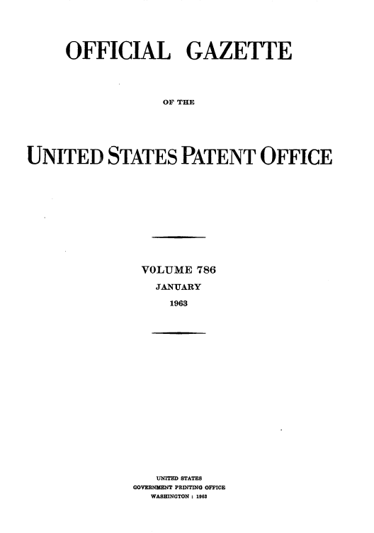 handle is hein.intprop/uspagaz0673 and id is 1 raw text is: OFFICIAL GAZETTE
OF THE
UNITED STATES PATENT OFFICE

VOLUME 786
JANUARY
1963

UNITED STATES
GOVERNMENT PRINTING OFFICE
WASHINGTON : 1968



