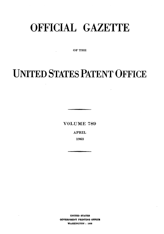 handle is hein.intprop/uspagaz0676 and id is 1 raw text is: OFFICIAL GAZETTE
OF THE
UNITED STATES PATENT OFFICE

VOLUME 789
APRIL
1963

UNITED STATES
GOVERNMENT PRINTING OFFIOC
WASHINGTON : 1968


