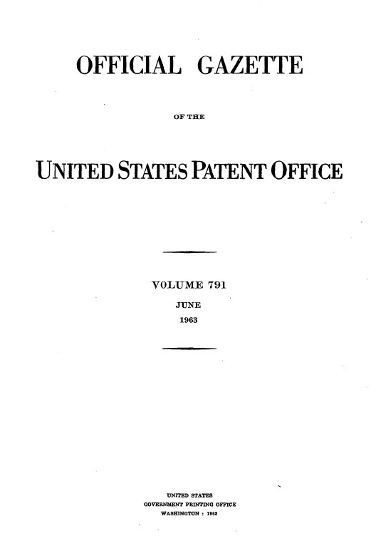 handle is hein.intprop/uspagaz0678 and id is 1 raw text is: OFFICIAL GAZETTE
OF THE
UNITED STATES PATENT OFFICE

VOLUME 791
JUNE
1963

UNITED STATES
GOVERM~ENT PRINTING OFFICE
WASHINGTON : 1968


