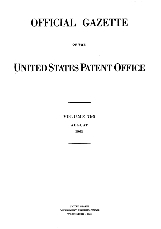 handle is hein.intprop/uspagaz0680 and id is 1 raw text is: OFFICIAL GAZETTE
OF THE
UNITED STATES PATENT OFFICE

VOLUME 793
AUGUST
1963

UNITED STATES
GOVERNMENT PRENTIN0G OFFIB
WASHINGTON : 1968


