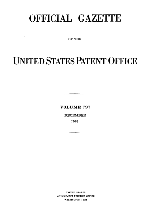 handle is hein.intprop/uspagaz0684 and id is 1 raw text is: OFFICIAL GAZETTE
OF THE
UNITED STATES PATENT OFFICE

VOLUME 797
DECEMBER
1963

UNITED STATES
GOVERNMENT PRINTING OFFICE
WASHINGTON : 1964


