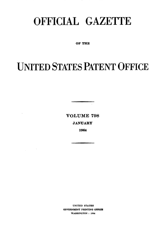 handle is hein.intprop/uspagaz0685 and id is 1 raw text is: OFFICIAL GAZETTE
OF THE
UNITED STATES PATENT OFFICE

VOLUME 798
JANUARY
1964

UNITED STATES
GOVERNMENT PRINTING OFFIE
WASHINGTON : 1964


