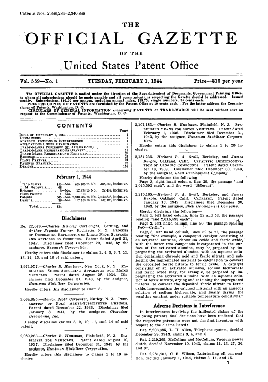 handle is hein.intprop/uspagaz0697 and id is 1 raw text is: Patents Nos. 2:340,284-2,340,848

T-HE

'OFFICIAL

GAZETTE

OF THE
United States Patent Office
Vol. 559-No. 1                    TUESDAY, FEBRUARY 1, 1944                            Price--$16 per year
The OFFICIAL GAZETTE is mailed under the direction of the Superintendent of Documents, Government Printing Office,
to whom all subscriptions should be made payable and all communications respecting the Gazette should be addressed. Issued
weekly. Subscriptions, $16.00 per annum, including annual index, $18.75; single numbers, 35 cents each.
PRINTED COPIES OF PATENTS are furnished by the Patent Office at 10 cents each.. For the latter address the Commis-
sioner of Patents, Washington, D. C.
CIRCULARS OF GENERAL INFORMATION concerning PATENTS or TRADE-MARKS will be sent without cost on
request to the Commissioner of Patents, Washington, D. C.

CONTENTS

ISSUE OF FEBRUARY 1, 1944 ..------------------------------- 1
DISCLAIMERS ------------------------------------------------- 1
ADVERSE DECISIONS IN INTERFERENCE ----------------------- 1
AFPLICATIONS UNDER EXAMINATION ------------------------- 2
TRADE-MARKS PUBLISHED (91 APPLICATIONS) ---------------- 3
TRADE-MARK REGISTRATIONS GRANTED ------------------- 13
TRADE-MARK REGISTRATIONS RENEWED. .        .----------------- 20
REISSUES ----------------------------------------------------- 23
PLANT PATENTS --------------------------------------------  24
PATENTS GRANTED ------------------------------------------- 25
DESIGNS ------------------.---------.-------------------- 159
February 1, 1944
Trade-Marks -------  156-No. 405,405 to No. 405,560, inclusive.
T. M. Renewals ---  68
Reissues -----------  5-No.  22,428 to No.  22,432, inclusive.
Plant Patents ------  1-No.    613
Patents ------------ 565-No. 2,340,284 to No. 2,340,848, inclusive.
Designs ------------ 39-No. 137,158 to No. 137,196, inclusive.
Total --------- 834
Disclaimers
Re. 22,076.-Charles Hawley Cartwright, Corning, and
Arthur Francis Turner, Rochester, N. Y. PROCESS
OF DECREASING REFLECTION OF LIGHT FROM SURFACES
AND ARTICLES SO PRODUCED. Patent dated April 21,
1942. Disclaimer filed December 20, 1943, by the
assignee, Research Corporation.
Hereby enters this disclaimer to claims 1, 4, 5, 6, 7, 11,
13, 14, 15, and 16 of said patent.
1,971,957.-Charles B. Huntman, New York, N. Y. STA-
BILIZING SHOCK-ABSORBING APPARATUS FOR MOTOR
VEHICLES.   Patent dated August 28, 1934.      Dis-
claimer filed December 31, 1943, by the assignee,
Huatman Stabilizer Corporation.
Hereby enters this disclaimer to claim 8.
2,064,885-Marion Scott Carpenter, Nutley, N. J. PREP-
ARATION   OF  POLY   ALKYL-SUBSTITUTED    PHENOLS.
Patent dated December 22, 1936. Disclaimer filed
January   8, 1944, by     the  assignee, Givaudan-
Delawanna, Inc.
Hereby disclaims claims 8, 9, 10, 11, and 14 of said
patent.
2,089,263.-Charles B. Huntman, Plainfield, N. J. STA-
BILIZER FOR VEHICLES. Patent dated August 10,
1937. Disclaimer filed December 31, 1943, by the
assignee, Huntman Stabilizer Corporation.
Hereby enters this disclaimer to claims 1 to 19 in-
clusive.

2,107,183.-Charles B. Huntman, Plainfield, N. J. STA-
BILIZING MEANS FOR MOTOR VEHICLES. Patent dated
February 1, 1938. Disclaimer filed December 31,
1943, by the assignee, Huntman Stabilizer Corpora-
tion.
Hereby enters this disclaimer to claims 1 to 20 in-
clusive.
2,184,235.-Herbert P. A. Groll, Berkeley, and James
Burgin, Oakland, Calif. CATALYTIC DEHYDROGENA-
TION OF ORGANIC COMPOUNDS. Patent dated Decem-
ber 19, 1939. Disclaimer filed December 30, 1943,
by the assignee, Shell Development Company.
Hereby disclaims the following-
Page 3, right hand column, line 29, the passage and
2,015,593 each, and the word different.
2,270,165.-Herbert P. A. Groll, Berkeley, and James
Burgin, Oakland, Calif. CATALYST. Patent dated
January 13, 1942. Disclaimer filed December 30,
1943, by the assignee, Shell Development Company.
Hereby disclaims the following-
Page 1, left hand column, lines 52 and 53, the passage
reading and 2,015,593 each;
Page 2, left hand column, line 50, the passage reading
FeO-Cr2Os,;
Page, 3, left hand column, lines 52 to 71, the passage
reading For example, a compound catalyst consisting of
an activated alumina, chromium oxide and ferric oxide,
with the latter two compounds incorporated in the sur-
face of the activated alumina, may be. prepared by im-
pregnating the activated alumina with an aqueous solu-
tion Containing chromic acid and ferric nitrate, and sub-
jecting the impregnated material to calcination to convert
the deposited ferric nitrate to ferric oxide. A catalyst
consisting of an activated alumina, sodium bichromate
and ferric oxide may, for example, be prepared by im- -
pregnating the activated alumina with an aqueous solu-
tion of ferric nitrate, drying and calcining the impregnated
material to convert the deposited ferric nitrate to ferric
oxide, impregnating the calcined material with an aqueous
solution of sodium bichromate, and finally drying the
resulting catalyst under suitable temperature conditions.
Adverse Decisions in Interference
In interferences involving the indicated claims of the
following patents final decisions have been rendered that
the respective patentees were not the first inventors with
respect to the claims listed:
Pat. 2,206,385, L. H. Allen, Telephone system, decided
December 29, 1943, claims 3, 4, and 8.
Pat. 2,219,269, McCollum and McCollum, Vacuum power
clutch, decided November 10, 1943, claims 11, 13, 27, 36,
and 37.
Pat. 2,281,401, C. E. Wilson, Lubricating oil composi-
tion, decided January 1, 1944, claims-3, 14, and 16.
1


