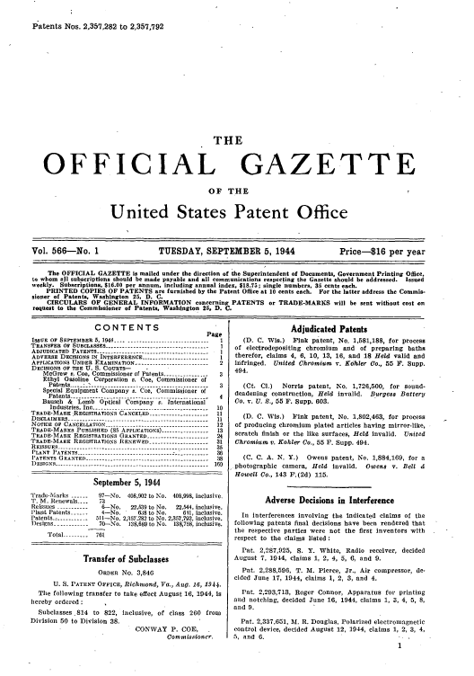 handle is hein.intprop/uspagaz0704 and id is 1 raw text is: Patents Nos. 2,357,282 to 2,357,792

THE

OFFICIAL

GAZETTE

OF THE

United States Patent Office

Vol. 566-No. 1                       TUESDAY, SEPTEMBER 5, 1944                           Price-16 per year
The OFFICIAL GAZETTE is mailed under the direction of the Superintendent of Documents, Government Printing Office,
to whom all subscriptions should be made payable and all communications respecting the Gazette should be addressed. Issued
weekly. Subscriptions, $16.00 per annum, including annual index, $18.75; single numbers, 35 cents each.
PRINTED COPIES OF PATENTS are furnished by the Patent Office at 10 cents each. For the latter address the Commis-
sioner of Patents, Washington 25, D. C.
CIRCULARS OF GENERAL INFORMATION concerning PATENTS or TRADE-MARKS will be sent without cost on
request to the Commissioner of Patents, Washington 25, D. C.

CONTENTS
Page
ISSUE  OF  SEPTEMBER  5, 1944 .................................  1
TRANSFER OF SUBCLASSES -----------------------------------1
ADJUDICATED PATENTS -----------------------------------      I
ADVERSE DECISIONS IN INTERFERENCE ------------------------1
APPLICATIONS UNDER EXAMINATION -------------------------     2
DECISIONS OF THE U. S. COURTS-        -
McGrew v. Coe, Commissioner of Patents ----------------   3
Ethyl Gasoline Corporation v. Coe, Commissioner of
Patents-...:_ -------------------------------------   3
Special Equipment Company v. Coe, Commissioner of
Patents ------------------------------------------------- 4
Bausch & Lomb Optical Company v. International
Industries, Inc ---.------------------------------------- 10
TRADE-MARK :REGISTRATIONS CANCELED -------------------- 11
DISCLAIMERS ------ ------------------------------------------- 11
NOTICE OF CANCELLATION ----------------------------------- 12
TRADE-MARKS PUBLISHED (85 APPLICATIONS) ----------------- 13
TRADE-MARK REGISTRATIONS GRANTED ---------------------      24
TRADE-MARK REGISTRATIONS RENEWED --------------------- 31
REISSUES ----------------------------------------------------- 35
PLANT PATENTS ------------------------------ --------------36
PATENTS  G RANTED  -----------------------------------   - -  8
DESIGNS ----------.----------------------------------------- 160
September 5, 1944
Trade-Marks ------    97-No. 408,902 to No. 408,998, inclusive.
'P. M. Renewals ----  73
Reissues -----------   6-No.     22,539 to No.  22,544, inclusive.
Plant Patents -----   4-No.       638 to No.     611, inclusive.
Patents ------------- l 51 -No. 2,357.282 to No. 2,357,792, inclusive.
Designs ------------  70-No.    138,689 to No. 138,758, inclusive.
Total -- -----  761
Transfer of Subclasses
ORDER No. 3,846
U. S. PATENT OFFICE, Richmond, Va., Aug. 16, 1944.
The following transfer to take effect August 16, 1944, is
hereby ordered
Subclasses .814 to 822, inclusive, of class 260 from
Division 50 to Division 38.
CONWAY P. COE,
Commissioncr.

Adjudicated Patents
(D. C. Wis.) Fink patent, No. 1,581,188, for process
of electrodepositing chromium and of preparing baths
therefor, claims 4, 6, 10, 13, 16, and 18 Held valid and
infringed. United Chromium v. Kohler Co., 55 F. Supp.
494.
(Ct. Cl.)  Norris patent, No. 1,726,500 for sound-
deadening construction, Held invalid. Burgess Battery
Co. v. U. S., 55 F. Supp. 603.
(D. C. Wis.) Fink patent, No. 1,802,463, for process
of producing chromium plated articles having mirror-like,
scratch finish or the like surfaces, Held invalid. United
Chromium v. Kohler Co., 55 F. Supp. 494.
(C. C. A. N. Y.) Owens patent, No. 1,884,169, for a
photographic camera, Held invalid. Owens v. Bell &
Howell Co., 143 F.(2d) 115.
Adverse Decisions in Interference
In Interferences involving the indicated claims of the
following patents final decisions have been rendered that
the respective parties were not the first inventors with
respect to the claims listed:
Pat. 2,287,925, S. Y. White, Radio receiver, decided
August 7, 1944, claims 1, 2, 4, 5, 6, and 9.
Pat. 2,288,596, T. M. Pierce, Jr., Air compressor, de-
cided June 17, 1944, claims 1, 2, 3, and 4.
Pat. 2,293,713, Roger Connor, Apparatus for printing
and notching, decided June 16, 1944, claims 1, 3, 4, 5, 8,
and 9.
Pat. 2,337,651, M. R. Douglas, Polarized electromagnetic
control device, decided August 12, 1944, claims 1, 2, 3, 4,
5, and 6.


