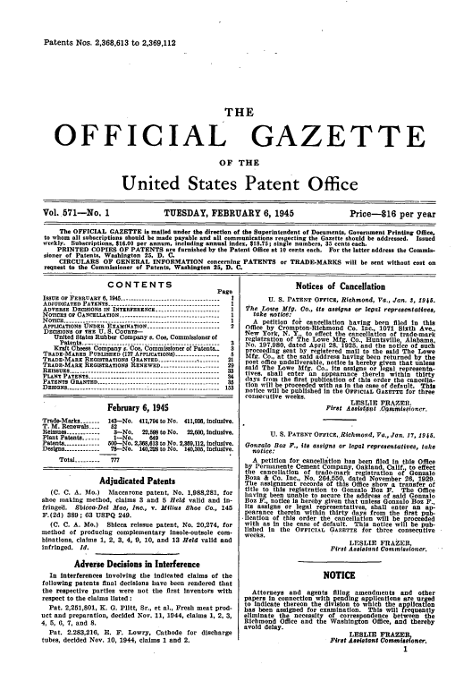 handle is hein.intprop/uspagaz0709 and id is 1 raw text is: Patents Nos. 2,368,613 to 2,369,112

THE

OFFICIAL

GAZETTE

OF THE

United States Patent Office
Vol. 571-No. 1                    TUESDAY, FEBRUARY 6, 1945                            Price-S16 per year
The OFFICIAL GAZETTE is mailed under the direction of the Superintendent of Documents, Government Printing Office,
to whom all subscriptions should be made payable and all communications respecting the Gazette should be addressed. Issued
weekly. Subscriptions, $16.00 per annum, including annual index, $18.75; single numbers, 35 cents each.
PRINTED COPIES OF PATENTS are furnished by the Patent Office at 10 cents each. For the latter address the Commis-
sioner of Patents, Washington 25, D. C.
CIRCULARS OF GENERAL INFORMATION concerning PATENTS or TRADE-MARKS will be sent without cost on
request to the Commissioner of Patents, Washington 25. D. C.

CONTENTS
Page
ISSUE OF FEBRUARY 6, 1945 -----------------------------------  I
ADJUDICATED PATENTS --------------------------------------- I
ADVERSE DECISIONS IN INTERFERENCE. _.------------------- 1
NOTICES OF CANCELLATION -.         ....------------------------------1
NOTICE ------------------------------------------------------- I
APPLICATIONS UNDER EXAMINATION ----------------------2
DECISIONS OF THE U. S. COURTS-
United States Rubber Company v. Coo, Commissioner of
Patents-----------------------------------         3
Kraft Cheese Company r.'Coe, Commissioner of Patents..  3
TRADE-MARES PUBLISHED (127 APPLICATIONS) ---------------
TRADE-MARE REGISTRATIONS GRANTED -------------- --     21
TRADE-MARK REGISTRATIONS RENEWED -------------------- 29
REISSUES ---------------------------------------------------33
PLANT PATENTS -----------.--------------------------------- 34
PATENTS GRANTED -------.---------------------------------35
DESIGNS ------------------ ---------------------------------- 153
February 6, 1945
Trade-Marks -------  143-No. 411,794 to No. 411,938, Inclusive.
T. M. Renewals ---  52
Reissues ------------  3-No.  22,58 to No.  22,600, Inclusive.
Plant Patents ------  1-No.     649
Patents ------------500-No. 2,368,613 to No. 2,809,112, inclusive.
Designs ------------ 78-No. 140,228 to No. 140,305, Inclusive.
Total ---------  777
Adjudicated Patents
(C. C. A. Mo.) Maccarone patent, No. 1,988,281, for
shoe iaking method, claims 3 and 5 Held valid and In-
fringed.  Sbicca-Del Mac, Inc., v. Milius Shoe Co., 145
F.(2d) 389; 63 USPQ 249.
(C. C. A. Mo.) Sblcca reissue patent, No. 20,274, for
method of producing complementary Insole-outsole com-
binations, claims 1, 2, 3, 4, 9, 10, and 13 Held valid and
Infringed. Id.
Adverse Decisions in Interference
In Interferences involving the Indicated claims of the
following patents final decisions have been rendered that
the respective parties were not the first inventors with
respect to the claims listed:
Pat. 2,251,801, K. G. Plitt, Sr., et al., Fresh meat prod-
uct and preparation, decided Nov. 11, 1944, claims 1, 2, 3,
4, 5, 0, 7, and 8.
Pat. 2.283,216, E. F. Lowry, Cathode for discharge
tubes, decided Nov. 10, 1944, claims 1 and 2.

Notices of Cancellation
U. S. PATENT OFFICE, Richmond, Va., Jan. 3, 1945.
The Lowe Mfg. Co., its assigns or legal representatives,
take notice:
A petition for cancellation having been filed in this
Office by Crompton-Richmond Co. Inc., 1071 Sixth Ave.,
New York, N. Y., to effect the cancellation of trade-mark
registration of The Lowe Mfg. Co. Huntsville Alabama,
No. 197,980, dated April 28, 1925. and the notice of such
proceeding sent by registered mail to the said The Lowe
Mfg. Co., at the said address having been returned by the
post office undeliverable, notice Is hereby given that unless
said The Lowe Mfg. Co., Its assigns or legal representa-
tives. shall enter an appearance therein within thirty
days from the first publication of this order the cancella-
tion will be proceeded with as In the case of default. This
notice will be published in the OFFICIAL GAZETTE for three
consecutive weeks.
LESLIE FRAZER.
First Assistant .CQ0itl4sqioner.
U. S. PATENT OFFICE,.Richmond, Va., Jan. 17, 1945.
Gonzalo Boz P., its assigns or legal representatives, take
notice:
A petition for cancellation has been filed in this Office
by Permanente Cement Company, Oakland, Calif., to effect
the cancellation of trade-mark registration of Gonzalo
Boza & Co. Inc., No. 264,550, dated November 26, 1929.
The assignment records of this Office show a transfer of
title to this registration to Gonzalo Boz F. The Office
having been unable to secure the address of said Gonzalo
Boz F., notice is hereby given that unless Gonzalo Boz F.,
its assigns or legal representatives, shall enter an ap-
pearance therein within thirty days from the first pub-
 lication of this order the cancellation will be proceeded
with as In the case of default. This notice will be pub-
lished In the OFFICIAL GAZETTE for three consecutive
weeks.
LESLIE FRAZER,
First Assistant Commissioner.
NOTICE
Attorneys and agents filing amendments and other
papers In connection with ending applications are urged
to indicate thereon the division to which the application
has been assigned for examination. This will frequently
eliminate the necessity of correspondence between the
Richmond Office and the Washington Office, and thereby
avoid delay.
LESLIE FRAZER
First Assistant Commssioner.
1


