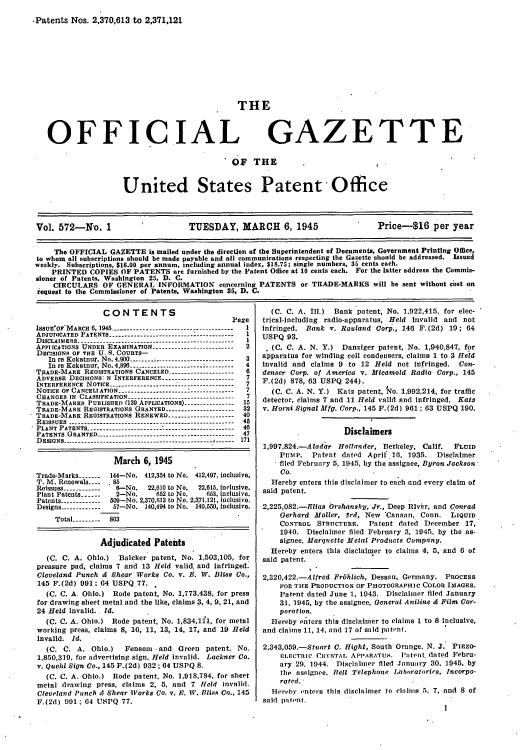 handle is hein.intprop/uspagaz0710 and id is 1 raw text is: -Patents Nos. 2,370,613 to 2,371,121

THE

OFFICIAL

GAZETTE

OF THE

United States Patent - Office

Vol. 572-No. 1                          TUESDAY, MARCH 6, 1945                            Price-$16 per year
The OFFICIAL GAZETTE is mailed under the direction of the Superintendent of Documents, Government Printing Office,
to whom all subscriptions should be made payable and all communications respecting the Gazette should be addressed. Issued
weekly. Subscriptions, $16.00 per annum, including annual index, $18.75; single numbers, 35 cents each.
PRINTED COPIES OF PATENTS are furnished by the Patent Office at 10 cents each. For the latter address the Commis-
sioner of Patents, Washington 25, D. C.
CIRCULARS OF GENERAL INFORMATION concerning PATENTS or TRADE-MARKS will be sent without cost on
request to the Commissioner of Patents, Washington 25, D. C.

CONTENTS
Page
IS8UE'OF MARcH 6,1945 -      .     ...-------------------------------- 1
ADJUDICATED PATENTS.--------------------------------------- 1
DISCLATIERS        ----------------------------------------- 1
APPIICATIONS UNDER EXAMINATION.------------------------   2
DECISIONS or THE U. 9. COURTS-
In re Kokatnur, No. 4.900 ---. .                   ------------------------- 3
In re Kokatnur, No. 4,896  ..-      ..------------------- ---------4
TRADE*MARK REGISTRATIONS CANCELED           . ------------------  6
ADVERSE DECISIONS: N INTERFERENCE--------------------7
INTERFERENCE NOTICE.       .....         ..--------------------------------- 7
NOTICE OF CANCELIATION..     .   ...-------------------------------7
CHANGES IN CLASSIFICATION     .     ..--------------------------  7
TRADE-MARKS PUBLISTED (139 APPLICATIONS).-------------- 15
TRADE-MARK REGISTRATIONS GRANTED.------------------- 32
TRADE-MARK REGISTRATIONS RENEWED ------------------ 40
REISSUES ..-   ..       ---------------------------------  45
PLANT PATENT.S....----...------------------------------------ 46
PATENTS GRANTED       ----------------------------------- 47
DESIGNS      ------------------------------------------ 171
March 6, 1945
Trade-Marks-        144-No. 412,34 to No. 412,497, inclusive.
T. M. Renewals-     8
Reissues------------  6-No    22,610 to No.  22,615, l..lus.ve.
Plant Patents-------2-No.        652 to No. 53, inclusive.
Patents ------------- 509-No. 2,370,13 to No. 271.121, Inclusive.
Designs.------------ 57-No. 140,494 to No. 140,550, inclusive.
Total--------- 803
Adjudicated Patents
(C. C. A. Ohio.)    Balcker patent, No. 1,503,105, for
pressure pad, claims 7 and 13 Held valid, and infringed.
Cleveland Punch & Shear Works Co. v. E. W. Bliss Co.,
145 F.(2d) 991; 04 USPQ 77.
(C. C. A. Ohio.) Rode patent, No. 1,773,438, for press
for drawing sheet metal and the like, claims 3, 4, 9, 21, and
24 Held invalid.. Id.
(C. C. A. Ohio.)  Rode patent, No. 1,834,1f1, for metal
working press, claims 8, 10, 11, 13, 14, 17, and 19 Held
Invalid. Id.
(C. C. A. Ohio.)      Fensom -and    Green   patent. No.
1,850,319. for advertising sign. Held invalid. Lackner Co.
v. Quehl Sign Co., 145 F.(2d) 932; 64 USPQ 8.
(C. C. A. Ohio.) Rode patent, No. 1.918,784. for sheet
metal drawing press, claims 2, 5, and 7 Held invalid.
Cleveland Punch 4- Shear Works Co. v. P. W. Bliss Co., 145
F.(2d) 091; 04 USPQ 77.

(C. C. A. Ill.) Bank patent, No. 1.922,415, for elec-
trical-Including radio-apparatus, Held Invalid and not
infringed. Bank v. Ravland Corp., 146 F.(2d) 19; 64
USPQ 93.
. (C. C. A. N. Y.) Dansiger patent, No. 1,940,847, for
apparatus for winding coil condensers, claims 1 to 3 Held
Invalid and claims 9 to 12 Held not Infringed. Con-
denser Corp. of America v. Micamold Radio Corp., 145
F.(2d) 878, 63 USPQ 244).
(C. C. A. N. Y.) Katz patent, $qo. 1,992,214, for traffic
detector, claims 7 and 11 Held valid and infringed. Katz
v. Horni Signal Mfg. Corp., 145 F.(2d) 961; 63 USPQ 190.
Disclaimers
1,997,824.-Aladar Hollander, Berkeley, Calif.  FLUID
Pump. Patent dated April 16. 1935. Disclaimer
filed February 5, 1945, by the assignee, Byron Jackson
Co.
Hereby enters this disclaimer to each and every claim of
said patent.
2,225,082.-Elias Orshansky, Jr., Deep Rivbr, and Conrad
Gerhard Moller, 3rd, New Canaan, Conn. LIQUID
CONTROL STRTICTURE. Patent dated December 17,
1940. Disclaimer filed February 3, 1945. by the as-
signee. Marquette Metal Products Company.
Hereby enters this disclaimer to claims 4, 5, and 6 of
said patent.
2,320,422.-Alfred FrOhlich, Dessau, Germany. PROCESS
FOR THE PRODUCTION OF PHOTOGRAPHIC COLOR IMAGES.
Patent dated June 1, 1943. Disclaimer filed January
31, 1945, by the assignee, General Aniline & Film Cor-
poration.
Hereby enters this disclaimer to claims 1 to 8 Inclusive,
and claims 11, 14, and 17 of said patent.
2,343,059.-Stuart C. Hight, South Orange. N. J. PIEZO-
ELECTRIC CRYSTAr APPARATUS. la tent. dated Febru-
ary 29. 1944. Disclaimer filed January 30. 1945, by
the assignee. Bell Telephone IaboratoriCs, Incorpo-
rated.
Hereby enters this disclaimer to cahnims 5. 7. and 8 of
said patent.

, .


