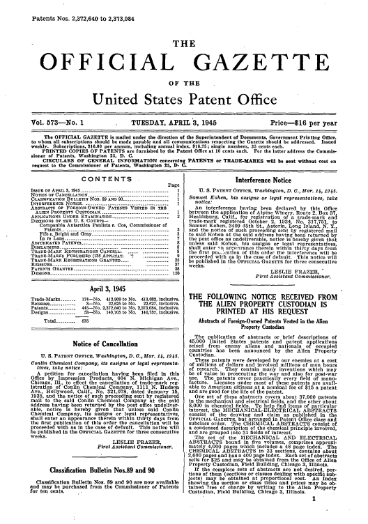 handle is hein.intprop/uspagaz0711 and id is 1 raw text is: Patents Nos. 2,372,640 to 2,373,084

THE

OFFICIAL

GAZETTE

OF THE

United States Patent Office
Vol. 573-No. 1                       TUESDAY, APRIL 3, 1945                              Price-$16 per year
The OFFICIAL GAZETTE is mailed under the direction of the Superintendent of Documents, Government Printing Office,
to whom all subscriptions should be made payable and all communications respecting the Gazette should be addressed. Issued
weekly. Subscriptions, $16.00 per annum, including annual index, $18.75; single numbers, 35 cents each.
PRINTED COPIES OF PATENTS are furnished by the Patent Office at 10 cents each. For the latter address the Commis-
sioner of Patents, Washington 25, D. C.
CIRCULARS OF GENERAL INFORMATION concerning PATENTS or TRADE-MARKS will be sent without cost on
request to the Commissioner of Patents, Washington 25, D- C.

CONTENTS
Page
ISSUE OF APRIL 3,1945 ---------------------------------------- 1
NOTICE OF CANCELLATION ----------------------------------- 1
CLASSIFICATION BULLETIN Nos. 89 AND 90 --------------------  1
INTERFERENCE  NOTICE.................................
ABSTRACTS 01 FOREIGN-OWNED PATENTS VESTED IN THE
ALIEN PROPERTY CUSTODIAN ------------------------    1
APPLICATIONS UNDER EXAMINATION -------------------     2
DECISIONS OF THE U. S. COURTS-
Companhia Antarctica Paulists v. Coe, Commissioner of
Patents --     .   .   .   .   .    ..---------------------------------------- 3
Fife v. Bright and Gray ---------------------------------- 3
In re Lane ----------------------------------------------- 7
ADIUDICATED PATENTS --------------------------------------- 8
DISCLAIMERS   ----------------------------------------- 8
TRADE-MARK REGISTRATIONS CANCELI .----- -------------
TRADE-MARKS PUBLISHED (136 APPLICAT  -)   --------  9
TRADE-MARK REGISTRATIONS GRANTED ----       ---------- 25
REISSUES ----------------------------------- ----------- 37
PATENTS GRANTED ----------------------------------------38
DESIGNS --------------------------------- ---------------------- 150
April 3, 1945
Trade-Marks -------  174-No. 412,909 to No. 413,082, inclusive.
Reissues ------------ 3-No.   22,625 to No.  22,627, inclusive
Patents ------------ 445-No. 2,372,640 to No. 2,373.084, inclusive.
Designs ------------1 53-No. 140,705 to No. 140,757, inclusive.
Total --------- 675
Notice of Cancellation
U. S. PATENT OFFICE, Washington, D. C., Mar. 14, 1945.
Conlin Chemical Company, its assigns or legal representa-
tives, take notice:
A petition for cancellation having been filed in this
Office by Impression Products, 664 N. Michigan Ave.,
Chicago, Ill., to effect the cancellation of trade-mark reg-
istration of Conlin Chemical Company, 1111 N. Hudson
Ave., Hollywood. 'Calif., No. 321,078. dated -January 15,
1935, and the notice of such proceeding sent by registered
mail to the said Conlin Chemical Company at the said
address having been returned by the post office undeliver-
able, notice is hereby given that unless said Conlin
Chemical Compsny. Its assigns or legal representatives,
shall enter an appearance therein within thirty days from
the first publication of this order the cancellation will be
proceeded with as in the case of default. This notice will
be published in the OFFICIAL GAZETTE for three consecutive
weeks.
LESLIE FRAZER,
First Assistant Commissioner.
Classification Bulletin Nos.89 and 90
Classification Bulletin Nos. 89 and 90 are now available
and may be purchased from the Commissioner of Patents
for ten cents.

Interference Notice
U. S. PATENT OFFICE, Washington, D. C., Mar. 14, 194 5.
Samuel Kohen, his assigns or legal representatives, take
notice:
An interference having been declared by this Office
between the application of Alpine Winery, Route 2, Box 37
Healdsburg, Calif., for registration of a trade-mark and
trade-mark registered October 2, 1934, No. 317,751, to
Samuel Kohen, 3409 45th St., Astoria, Long Island, N. Y.,
and the notice of such proceeding sent by registered mail
to said Kohen at the said address having been returned by
the post office as undeliverable, notice is hereby given that
unless said Kohen, his assigns or legal representatives,
shall enter -,n appe.rance therein within thirty days from
the first pu-.:cation of this order the interference will be
proceeded with as in the case of default. This notice will
be published In the OFFICIAL GAZETTE for three consecutive
weeks.
LESLIE FRAZER,
First Assistant Commissioter.
THE FOLLOWING NOTICE RECEIVED FROM
THE ALIEN      PROPERTY      CUSTODIAN      IS
PRINTED     AT HIS REQUEST
Abstracts of Foreign-Owned Patents Vested in the Alien
Property Custodian
The publication of abstracts or brief descriptions of
45,000 United States patents and patent applications
seized from  enemy aliens and nationals of occupied
countries has been announced by the Allen Property
Custodian.
These patents were developed by our enemies at a cost
of millions of dollars and Involved millions of man hours
of research. They contain many inventions which may
be of value in prosecuting the war and also for post-war
use. The patents cover practically every field of manu-
facture. Licenses under most of these patents are avail-
able to American citizens at a nominal fee of $15 a patent
and are good for the life of the patent.
One set of these abstracts covers about 37,000 patents
in the mechanical and electrical fields, and the other about
8,000 in chemical fields. To help find items of particular
interest, the MECHANICAL-ELECTRICAL ABSTRACTS
consist of the drawing and claim as published In the
OFFICIAL GAZETTE, but arranged in Patent Office class and
subclass order. The CHEMICAL ABSTRACTS consist of
a condensed description of the chemical principle Involved,
and are grouped into 31 fields of interest.
The set of the MECHANICAL AND ELECTRICAL
ABSTRACTS bound In five volumes, comprises approxi-
mately 4,000 pages which includes a 48 page index. The
CHEMICAL ABSTRACTS in 33 sections, contains about
2,000 pages and has a 400 page index. Each set of abstracts
sells for $25 and may be obtained from the Office of Alien
Property Custodian, Field Building, Chicago 3, Illinois.
If the complete sets of abstracts are not desired, por-
tions of them (sections or classes dealing with specific sub-
jects) may be obtained at proportional cost. An Index
showing the section or class titles and prices may be ob-
tained free of charge by writing to the Allen Property
Custodian, Field Building, Chicago 3, Illinois.


