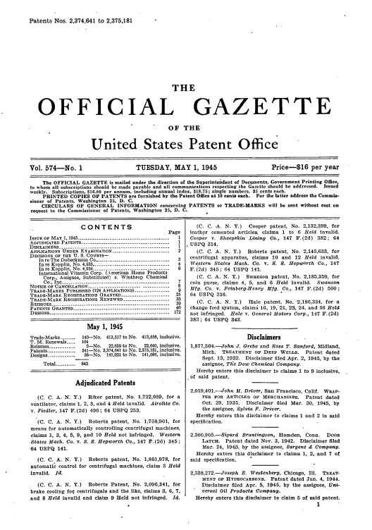 handle is hein.intprop/uspagaz0712 and id is 1 raw text is: Patents Nos. 2,374,641 to 2,375,181

THE

OFFICIAL

GAZETTE

OF THE
United States Patent Office
Vol. 574-No. 1                        TUESDAY, MAY 1, 1945                             Price-$16 per year
The OFFICIAL GAZETTE is mailed under the direction of the Superintendent of Documents, Government Printing Office,
to whom all subscriptions should be made payable and all communications respecting the Gazette should be addressed. Issued
weekly. Subscriptions, $16.00 per annum, including annual index, $18.75; single numbers, 35 cents each.
PRINTED COPIES OF PATENTS are furnished by the Patent Office at 10 cents each. For the latter address the Commis-
sioner of Patents, Washington 25, D. C.
CIRCULARS OF GENERAL INFORMATION concerning PATENTS or TRADE-MARKS will be sent without cost on
request to the Commissioner of Patents, Washington 25, D. C.

CONTENTS
Page
ISSUE OF MAY , 1945   ------------------------------------
ADJUDICATED PATENTS ---------------------------------------- 1
DISCLAIMERS----------------------------------------          1
APPLICATIONS UNDER EXAMINATION-....-                         2
DECISIONS OF THE U. S. COURTS-
In re The Dobeckmun Co --------------------------------- 3
In re Kopplin, No. 4,933 ----------------------------------- 4
In  re  K opplin, N o. 4,934 ...................................  6
International Vitamin Corp. (,kmerican Home Products
Corp., Assignee, Substituted) v. Winthrop Chemical
Co., Inc ------------------------------------------------ 7
NOTICE OF CANCELLATION ------------------------------------ 8
TRADE-MARKS PUBLISHED (124 APPLICATIONS) ---------------    9
TRADE-MARK REGISTRATIONS GRANTED ---------------------- 25
.TRADE-MARK REGISTRATIONS RENEWED --------------------- 33
REISSUES -------------------------------------------------  39
PATENTS GRANTED ------------------------------------------- 40
DESIGNS ----------------------------------------------------- 172
May 1, 1945
Trade-Marks -------  140-No. 413,517 to No. 413,656, inclusive.
T. M. Renewals --  104
Reissues ------------  2-No.    22,639 to No.  22,640, inclusive.
Patents ------------- 541-No. 2,374,641 to No. 2,375,181, inclusive.
Designs -------------  56-No. 141,031 to No. 141,086, inclusive.
Total --------- 843
Adjudicated Patents
(C. C. A. N: Y.) Riker patent, No. 1,722,059, for a
ventilator, claims 1, 2, 3, and 4 Held invalid. Airolito Co.
v. Fiedler, 147 F.(2d) 496; 64 USPQ 253.
(C. C. A. N. Y.)     Roberts patent, No. 1,758,901, for
means for automatically controlling -centrifugal machines,
claims 1, 3, 4, 5, 9, gnd 10 Held not Infringed. Western
States Mach. Co. v. S. S. Hepworth Co., 147 F. (2d) 345;
64 USPQ 141.
(C. C. A. N. Y.)     Roberts patent, No. 1,861,978, for
automatic control for centrifugal machines, claim 3 Held
invalid. Id.
(C. C. A. N. Y.) Roberts Patent, No. 2,096,341, for
brake cooling fot centrifugals and the like, claims 3, 6, 7,
and 8 Held invalid and claim 9 Held not Infringed. Id.

(C. C. .A. N. Y.) Cooper patent, No. 2,132,399, for
leather cemented articles, claims 1 to 6 Held invalid.
Cooper v. Sheepskin 'Lining Co., 147 F.(2d) 382; 64
USPQ 314.
(C. C. A. N. Y.) Roberts patent, No. 2,145,633, for
centrifugal apparatus, claims 10 and 12 Held invalid.
Western States Mach. Co. v. S. S. HepwOrth Co., 147
F. (2d) 345 ; 64 USPQ 141.
(C. C. A. N. Y.) Swanson patent, No. 2,185,359, for
coin purse, claims 4, 5, and 6 Held invalid. Swanson
Mfg. Co. v. Feinberg-Henry Mfg. Co., 147 F. (2d) 500;
64 USPQ 316.
(C. C. A. N. Y.)  Hale patent, No. 2,186,334, for a
change feed system, claims 16, 19, 21, 23, 24, and 36 Held
not infringed. Hale v. General Motors Corp., 147 F.(2d)
383; 64 USPQ 343.
Disclaimers
1,877,504.-John J. Grebe and Ross T. Sanford, Midland,
Mich. TREATMENT Or DEEP WELLS. Patent dated
Sept. 13, 1932. Disclaimer filed .Apr. 2, 1945, by the
assignee, The Dow Chemical Company.
Hereby enters this disclaimer to claims 1 to 9 inclusive,
of said patent.
2,019,401.-John M. Driver, San Francisco, Calif. WRAP-
PER FOR ARTICLES ON MERCHANDISE. Patent dated
Oct. 29, 1935. Disclaimer filed Mar. 30, 1945, by
the assignee, Sylvia F. Driver.
Hereby enters this disclaimer to claims 1 and 2 in said
specification.
2,300,905.-Sigurd Brantingson, Hamden, Conn. DOOR
LATCH. Patent dated Nov. 3, 1942. Disclaimer filed
Mar. 24, 1945, by the assignee, Sargent & Company.
Hereby enters this disclaimer to claims 1, 2, and 7 of
said specification.
2,338,272.--Joseph E. Westenberg, Chicago, Ill. TREAT-
MENT OF HYDROCARBONS. Patent dated Jan. 4, 1944.
Disclaimer filed Apr. 5, 1945. by the assignee, Uni-
versal Oil Products Company.
Hereby enters this disclaimer to claim 5 of said patent.


