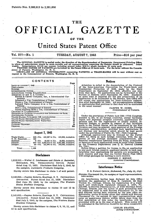 handle is hein.intprop/uspagaz0715 and id is 1 raw text is: Patents Nos. 2,380,913 to 2,381,856
THE
OFFICIAL GAZETTE
OF THE
United States Patent Office
Vol. 577-No. 1                      TUESDAY, AUGUST 7, 1945                     Price-$16 per year
The OFFICIAL GAZETTE is mailed under the direction of the Superintendent of Documents, Government Printing Office,
to whom all subscriptions should be made payable and all communications respecting the Gazette should be addressed. Issued
weekly. Subscriptions, $16.00 per annum, including annual index, $18.75; single numbers, 35 cents each.
PRINTED COPIES OF PATENTS are furnished by the Patent Office at 10 cents each. For the latter address the Commis-
sioner of Patents, Washington 25, D.- C.
CIRCULARS OF GENERAL INFORMATION concerning PATENTS or TRADE-MARKS will be sent without cost on
request to the Commissioner of Patents, Washington 25, D. C.

CONTENTS
Page
ISSUE OF AUGUST 7, 1945 -------------------------------------- 1
DISCLAIMERS ------------------------------------------------ 1
NOTICES ------------------------------------------------------ I
INTERFERENCE NOTICE ----------------------------------------  I
APPLICATIONS UNDER EXAMINATION ------------------------- 2
DECISIONS OF THE U. S. COURTS-
Sinclair & Carroll Company, Inc., v. Interchemical Cor-
poration   ---------------------------------------- 3
Josserand v. Coe, Commissioner of Patents ---------------- 5
Noyes v. Coe, Commissioner of Patents ------------------ 6
Leonard Valve Company et al. v. Coe, Commissioner of
Patents   ---------------------------------------- 6
Burt v. Coo Commissioner of Patents ------------------- 6
Oneita Kniting Mills v. Coe, Commissioner of Patents. -  6
CHANGES IN CLASSIFICATION ----------------------------------  6
REGISTER OF PATENTS AVAILABLE FOR LICENSING OR SALE.--  15
ADJUDICATED PATENTS    -------------------------------- 16
TRADE-MARKS PUBLISHED (125 APPLICATIONS) --------------17
TRADE-MARK REGISTRATIONS GRANTED --------------------- 33
TRADE-MARK REGISTRATIONS RENEWED -------------------- 50
REISSUES ------------------------------------------57
PATENTS ORANTED-     -    -     -    -    - D ............  59
DESIGNS ---------------------.------------------------------ 285
August 7, 1945
Trade-Marks -------  322-No. 415,287 to No. 415,608, inclusive.
T. M. Renewals ....  162
Reissues ------------  6-No.  22,657 to No.  22,662, inclusive.
Patents ------------ 944-No. 2,330,913 to No. 2,381,856, inclusive.
Designs ------------ 64-No. 141,945 to No. 142,008, inclusive.
Total --------- 1,498
Disclaimers
1,818,563.-Walter 0. Lindemann and Edwin A. Rutenber,
Milwaukee, Wis.     THRRMOSTATIC DEVICE.      Patent
dated Aug. 11, 1931. Disclaimer filed July 2, 1945, by
the assignee, Automatic Products Company.
Hereby enters this disclaimer to claim 1 of said patent.
2,145,633.-Eugene Roberts, Hastings, N. Y. CENTRIFUGAL
APPARATUS. Patent dated Jan. 31, 1939. Disclaimer
filed June 30, 1945, by the assignee, The Western
States Machine Company.
Hereby enters this disclaimer to claims 10 and 12 in
said specification.
2,145,633.-Eugene Roberts, Hastings, N. Y. CENTRIFUGAL
APPARATUS. Patent dated Jan. 31, 1939. Disclaimer
filed July 3, 1945, by the assignee, The.Western States
Machine Company.
Hereby enters this disclaimer to claims 6, 9, 10, 11, and
12 in said specification.

Notices
Attention Is called to the denunciation of the Protocol
of the Inter-American Convention for Trade-Mark and
Commercial Protection of 1929, made by the State
Department on September 29, 1944, effective one year
from that date. No applications can be forwarded to the
Bureau at Habana after September 29, 1945. Inasmuch
as some time is required for the due preparation of an
application to be forwarded to the Bureau, this Office will
not accept any applications for Inter-American registra-
tion after September 14, 1945. All correspondence Incident
to applications filed previous to that date will be conducted
in the usual manner.
CASPER W.. OOMS,
Commissioner of Patents.
Under the provisions of Public Law 239-.77th Congress,
licenses to file, in all foreign countries, except Germany,
Japan and Japanese occupied countries, applications for
patents and for the registration of utility models, In-
dustrial designs or models In respect of any invention
made in the United States, will be considered by the War
Division and may be granted, upon approval of the Foreign
Economic Administration, provided such applications do
not disclose any Invention which should be kept secret
under the provisions of Public No. 700-76th Congress.
Although applications may be licensed by the Patent
Office for filing in such foreign countries, with the ap-
proval of the Foreign Economic Administration, any
financial transactions resulting from the filing, prosecution
or issuance of such applications must be made under license
by the Treasury Department (see T. D. General License
No. 72A).
Before filing a petition for license to file an application
in any such foreign country, applicant should, in each case,
determine that applications for patents are acceptable in
such country and also that the United States Post Office
will accept packages for mailing to such country.
CONDER C. HENRY,
Assistant Commissioner.
Interference Notice
U. S. PATENT OFFICE, Richmond, Va., July 18, 1945.
Stevens Pharmacal Co., its assigns or legal representati)es,
take notice:              
An interference having been declared by this Office
between the application of Rose B. Caldwell, 66 East
Walton St., Chicago, Illinois, for registration of a trade-
mark and trade-mark registered January 4, 1927, No.
222,689, to Stevens Pharmacal Co., of 4750 Sheridan Road.,
Chicago, Illinois, and the notice of such proceeding sent
by registered mail to said Stevens Pharmacal Co. at the
said address having been returned by the post office un-
deliverable, notice-is hereby given that unless said Stevens
Pharmacal Co., its assigns or legal representatives, shall
enter an appearance therein within thirty days from the
first publication of this order the interference will be
proceeded with as in the case of default. This notice will
be published in the OFFICIAL GAZETTE for three consecutive
weeks.
LESLIE FRAZER,
Acting Commisioslner.
1


