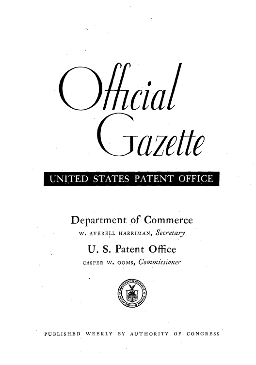 handle is hein.intprop/uspagaz0732 and id is 1 raw text is: 09cia/
Gazette
I UNITED ST~ATE AETOFC

Department of Commerce
W. AVERELL HARRIMAN, Secretary.
U. S. Patent Office
CASPER W. OOMS, Commissioner

PUBLISH.ED WEEKLY BY AUTHORITY OF CONGRESS


