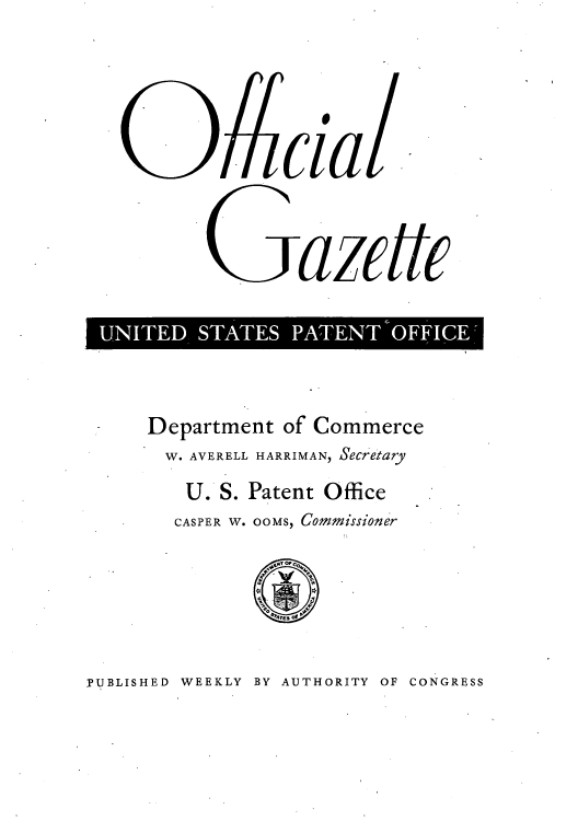 handle is hein.intprop/uspagaz0737 and id is 1 raw text is: clial
UNITED STATES PATENT OFFICE-

Department of Commerce
W. AVERELL HARRIMAN, Secretary
U. S. Patent Office
CASPER W. OOMS, Commissioner

IPUBLISHED WEEKLY BY AUTHORITY OF CONGRESS


