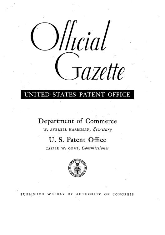 handle is hein.intprop/uspagaz0738 and id is 1 raw text is: Cil
UNITED*- STATES PATENT -OFFICE

Department of Commerce
W. AVERELL HARRIMAN, Secretary
U. S. Patent Office
CASPER W. OOMS, Commissioner

PUBLISHED WEEKLY BY AUTHORITY OF CONGRESS


