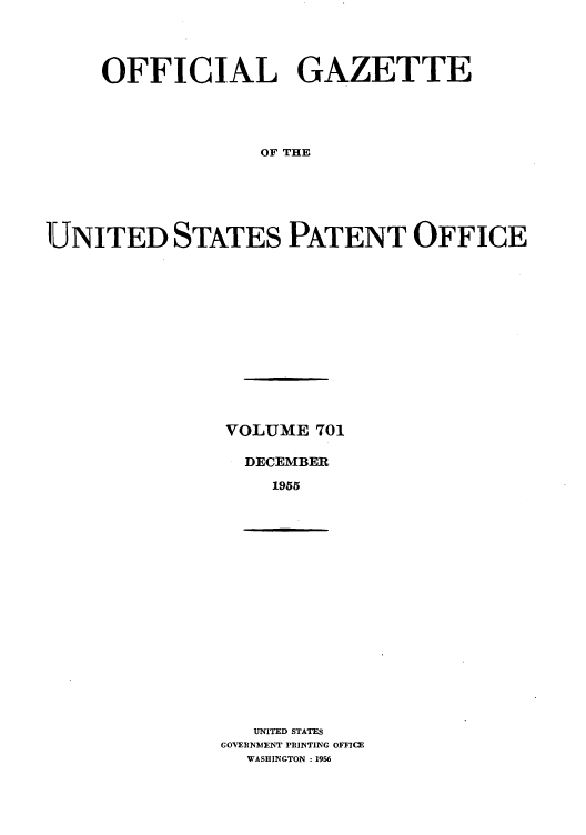 handle is hein.intprop/uspagaz0739 and id is 1 raw text is: OFFICIAL GAZETTE
OF THE
UNITED STATES PATENT OFFICE

VOLUME 701
DECEMBER
1955

UNITED STATES
GOVERNMENT PRINTING OFFICE
WASHINGTON :1956


