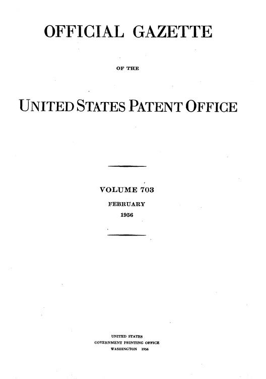 handle is hein.intprop/uspagaz0741 and id is 1 raw text is: OFFICIAL GAZETTE
T  TEOFFE
UNITED STATES PATENT OFFICE

VOLUME 703
FEBRUARY
1956

UNITED STATES
GOVERNMENT PRINTING OFFICE
WASHINGTON 1956


