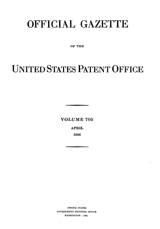 handle is hein.intprop/uspagaz0743 and id is 1 raw text is: OFFICIAL GAZETTE
OF THE
UNITED STATES PATENT OFFICE

VOLUME 705
APRIL
1956

UNITED STATES
GOVERNMENT PRINTING OFFICE
WASHINGTON : 1956


