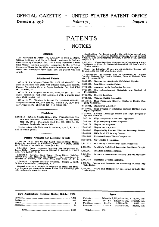 handle is hein.intprop/uspagaz0751 and id is 1 raw text is: OFFICIAL GAZETTE
December 4, 1956

+ UNITED STATES PATENT OFFICE

Volume 713

Number i

PATENTS
NOTICES

Erratum
All references to Patent No. 2,771,310 to John A. Royer,
William S. Kimbro, and Harry D. Jacoby, assignors to Buckner
Manufacturing Company, Inc., for Rotary Sprinkler Swivel
With Thrust Bearing Assembly, appearing in the Osr'CIAL
GAZETTE of November 20, 1956, should be deleted as the appli-
cation was withdrawn from issue and the patent was not
issued.
Adjudicated Patents
(C. A. N. Y.) Magnus Patent No. 2,373,129 (84-377) for
plastic harmonica reed plate with integral reeds, Held invalid.
Magnus Harmonica Corp. v. Lapin Produots, Inc., 236 F.2d
285 ; - USPQ -
(C. A. N. Y.) Magnus Patent No. 2,407,312 (84-377) for
plastic harmonica reed stick assembled with a plastic reed
plate, Held invalid. Id.
(C. A. N. Y.) Wentworth Patent No. 2,496,969 (88--41)
for spectacle sweat bar, Held invalid. Welsh Mfg., Co. v. San-
ware Products Co., 236 F.2d 225; 110 USPQ 161.
Disclaimer
2,708,916.--John H. Davids, Beloit, Wis. FUEL CONTROL SYS-
TEM FOR INTERNAL COMBUSTION ENGINES. Patent dated
May 24, 1955. Disclaimer filed Oct. 29, 1956, by the
assignee, Fairbanks, Morse & Co.
Hereby enters this disclaimer to claims 4, 5, 6, 7, 9, 10, 12,
and 13 of said patent.
Patents Available for Licensing or Sale
2,691,720. Wall and Ceiling Light Transmitting Means.
Elwyn L. Simmons, % Cromwell, Greist & Warden, Room
1617, 38 South Dearborn St., Chicago 3, Ill.
2,742.058. Loom. Augusto Gentilini, Via Malpensata 12,
Lecco, Italy. Correspondence to Michael S. Striker, 511 Fifth
Ave., New York 17, N. Y.
2,753,156. Portable Snow Fence. Hans Rieger, Frieden-
heimer Sir. 126, Munich 42 Germany. Cor--spondence to
Michael S. Striker, 511 Fifth Ave., New York 17, N. Y.
2.768,624. Hygienic Sanitary Fountain. Joseph C. Lamb,
36 East Commerce St., Bridgeton, N. J.
General Electric Company Is prepared to grant non-exclu-
sive licenses on reasonable terms under the following pat-
ents to domestic manufacturers.

Applications for licenses under the following patent may
be addressed to: General Electric Company, Patent Counsel,
Chemical and Metallurgical Division, 1 River Road, Schenec-
tady 5, N. Y.
2,757,152. Water-Repellent Compositions Comprisin  a Poly-
siloxane, a Urea- or Melamine-Formaldehyde Resin and a
Curing Agent.
Under the following 25 patents non-exclusive licenses will
be granted in the field of radio purposes.
Applications for licenses may be addressed to: Patent
Counsel, Defense Electronics Division, General Electric Com-
pany, Syracuse, N. Y.
2,548,635. Monitor for Amplitude Modulated Signals.
2,566,981. Low-Distortion Oscillator.
2,728,881. Asymmetrically Conductive Devices.
2,731,423. Electro-Luminescent Materials and Method of
Preparation.
2,741,686. Electric Resistor.
2,742,617. Tunable Cavity Resonator.
2,745,910. High Frequency Electric Discharge Device Cou-
pling Apparatus.
2,747,031. Magnetron Amplifier,
2,747.086. High Frequency Electrical Systems Having High
Input Impedance.
2,747,087. Electric Discharge Device and High Frequency
Systems Therefor.

2,747,137.
2,748,203.
2,748,279.
2,748,280.
2,748.307.
2,748,354.
2,751,555.
2,756,396.
2,757,323.
2,760,070.
2,761,061.

High Frequency Electrical Apparatus.
High Frequency Power Amplifier.
Magnetron Amplifier.
Magnetron Amplifier.
Magnetically Focused Electron Discharge Device.
Wide Band TV Tuning Circuit.
Extended-Range Phase Comparator.
Wave Guide Attenuator.
Full Wave Asymmetrical Semi-Conductor.
Amplitude Stabilized Transistor Oscillator Circuit.
Broadband Balanced Mixer.

2,763.233. Automatic Machine for Coating Cathode Ray Tube
Bulbs.
2,763,432. Electronic Counter Indicator.
2,763.564. Means and Methods for Processing Cathode Ray
Tube Bulbs.
2,763.565. Means and Methods for Processing Cathode Ray
Tube Bulbs.

New Applications Received During October 1956
Patents --------------------------------------- 6,722
Designs -------------------------                473
Plants ----------------------------------------    9
Reissues ---------------------------------------  21
Total ----------------- ------------------ 7,225

Issue
Patents -------- 843-No. 2,772,415 to No. 2,773,257, incl.
Designs -------- 30-No. 179,336 to No. 179,365, Incl.
Plants ---------  2-No.    1,532 to No.  1,533, incl.
Reissues        11----- ll-No.  24,242 to No.  24,252, Incl.
Total -------- 886


