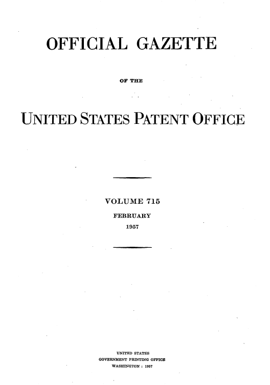handle is hein.intprop/uspagaz0753 and id is 1 raw text is: OFFICIAL GAZETTE
OF THE
UNITED STATES PATENT OFFICE

VOLUME 715
FEBRUARY
1957

UNITED STATES
GOVERNMENT PRINTING OFFICE
WASHINGTON : 1957


