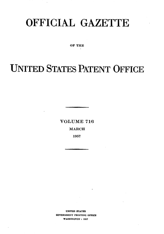 handle is hein.intprop/uspagaz0754 and id is 1 raw text is: OFFICIAL GAZETTE
OF THE
UNITED STATES PATENT OFFICE

VOLUME 716
MARCH
1957

UNITED STATES
GOVERNMENT PRINTING OFFICE
WASHINGTON : 1957


