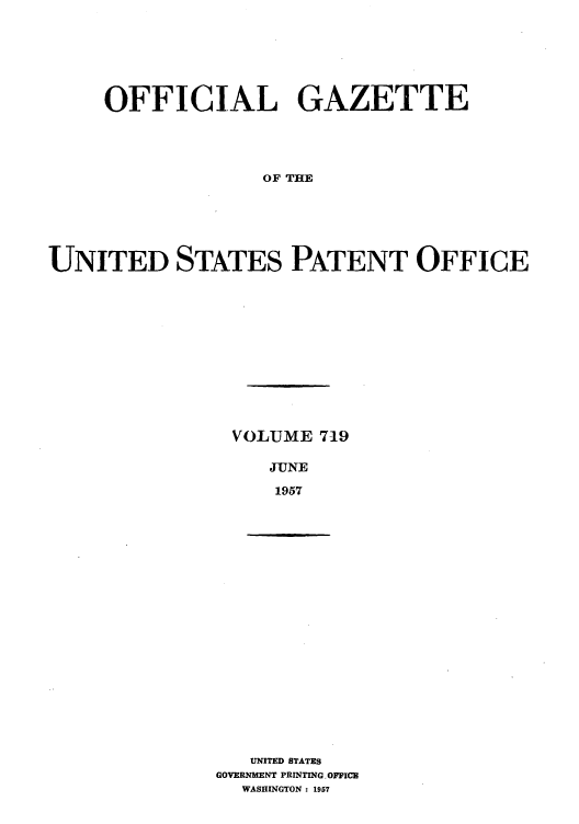 handle is hein.intprop/uspagaz0757 and id is 1 raw text is: OFFICIAL GAZETTE
OF THE
UNITED STATES PATENT OFFICE

VOLUME 719
JUNE
1957

UNITED STATES
GOVERNMENT PRINTING, OFFICE
WASHINGTON : 1957


